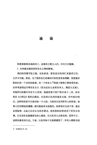 通谕
阿塔那修致各地的同工，亲爱的主教大人们，并问主内健康。
1. 全体教会都受到所发生之事的影响。
我们的苦难可怕之极，无法承受，要用适当的词汇来描述它们，
几乎不可能。然而，为了使所发生的事的可怕性更容易理解，我想最好
给你们讲一个圣经的故事。有一个利未人①因妻子被辱之事深受伤害E
后来考虑到这污辱实在太大(因为这妇人是希伯来人，属犹大支派)，
对他所行的暴行实在令人吃惊，他就把妻子的尸体分成十二块，如圣
经在《士师记》里所记载的，分送到以色列四境各支派，好叫他们明
白，这样的伤害不只是对他一个人的，乃是对以色列所有人的伤害。如
果人们同情他的遭遇，就可能起来为他报仇，如果他们无动于衷，就必
忍受耻辱，从此之后自认为犯有罪过。他所派的信使讲述了所发生的
事。凡耳朵听见眼睛看见的人都说，从以色列人出埃及地，直到今日，
这样的事没有行过。于是，以色列每个支派都震怒了，所有人都联合起
主 (<:l::师记>> 19 , 290
 