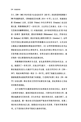 234 论道成肉身
介入(到 340) 和沙尔底卡公会议的召开(到3 年)，其结果是阿塔那修于
346 年秋最终返回。(详细描述见导论第二章 4-6 节)。这之后，到康斯坦
斯(Cons出自)去世、瓦伦斯 (Valens) 和乌尔萨西鸟 (Ursacius) 故态复
萌之前，阿塔那修起草了一系列文件，以证明自己的清白，还有一个与
它们相关的解释性陈述。(1)对他的指控，其中讲述所谓发生在 332 年前
的一些事件[勒索钱财、援助菲鲁梅努(阳且umenus) 造反、伊斯奇拉
斯(Isch严部)的圣餐杯、谋杀并致残主教阿尔塞尼乌(Arsenius) ];证明
它们不实的主要证据包含在推罗和耶路撒冷公会议的诉讼中，以及全体
主教派去马勒奥提斯的调查团的审理中。 (2) 证明阿塔那修清白的司法
调查首先发生在朱利乌主管的罗马，其次是在何修主管的沙尔底卡;然
后皇帝康士坦丢也认识到他的清白，世界各地的主教知道他的清白，最
后他的一些主要指控者也承认他是清白的。
阿塔那修采用的辩护方式是，首先表明那种认同是如何完全，为
此，他提供了一系列文件，从他去罗马前夕，一直到乌尔萨西乌和瓦伦
斯在他返回亚历山大城后不久的公开认错，这些文件历时八年 (339-
347) ，构成本辩护的前一部分(1 -58 节)。表明了他被完全接纳之后，
接着他提供证据说明其所基于的根据。于是辩护的第二部分 (59-90
节)讨论比第一部分里的文件更早的事实和文献。因此两部分之间的
时间顺序是倒叙。
关于本辩护作为最原始资料涉及的那段历史的相关观点，读者可
以参照序言部分，就我们现在的目的来说，只要列出所引用的文件，最
简洁地陈述它们的内容，及与本作品一般目的的关系，这就足够了。应
当注意的是，第一部分的文件是按照严格的时间顺序排列的，而第二
部分的文件则分成几组，按最适合论证的方式安排，不按时间顺序排
列。以下是所给文件的可能或大致的时间表。
 