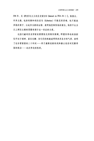 反驳阿里乌主义者的辩护 239
358 年，见《阿里乌主义的历史前言)) (In位od.ω Hist. Ar. ) ]。他指出，
许多主教，包括何修和利伯里乌(Iiberius) 宁愿忍受苦难，也不愿放
弃他的案子，以此作为新的证据，表明他们相信他的清白。他拒不认为
以上两位主教的屈服有损于这一论证的力度。
这些文献对历史学家的重要性无须再作强调。即便所争论的指控
似乎过于琐碎，甚至无聊，但它们仍然能说明所涉及各方的气质，表明
了这非常重要的二十年间一一终于康斯坦斯的死和康士坦丢对完整帝
国的统治一一这次争论的性质。
 