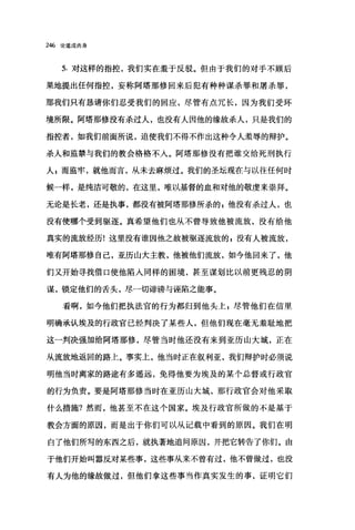 246 论道成肉身
5. 对这样的指控，我们实在羞于反驳。但由于我们的对手不顾后
果地提出任何指控，妄称阿塔那修回来后犯有种种谋杀罪和屠杀罪，
那我们只有恳请你们忍受我们的回应，尽管有点冗长，因为我们受环
境所限。阿塔那修没有杀过人，也没有人因他的缘故杀人，只是我们的
指控者，如我们前面所说，迫使我们不得不作出这种令人羞辱的辩护。
杀人和监禁与我们的教会格格不入。阿塔那修没有把谁交给死刑执行
人，而监牢，就他而言，从未去麻烦过。我们的圣坛现在与以往任何时
候一样，是纯洁可敬的，在这里，唯以基督的血和对他的敬虔来崇拜。
无论是长老，还是执事，都没有被阿塔那修所杀的喜他没有杀过人，也
没有使哪个受到驱逐。真希望他们也从不曾导致他被流放，没有给他
真实的流放经历!这里没有谁因他之故被驱逐流放的，没有人被流放，
唯有阿塔那修自己，亚历山大主教，他被他们流放，如今他回来了，他
们叉开始寻找借口使他陷入同样的困境，甚至谋划比以前更残忍的阴
谋，锁定他们的舌头，尽一切诽谤与诬陷之能事。
看啊，如今他们把执法官的行为都归到他头上 z 尽管他们在信里
明确承认埃及的行政官已经判决了某些人，但他们现在毫无羞耻地把
这一判决强加给阿塔那修，尽管当时他还没有来到亚历山大城，正在
从流放地返回的路上。事实上，他当时正在叙利亚，我们辩护时必须说
明他当时离家的路途有多遥远，免得他要为埃及的某个总督或行政宫
的行为负责。要是阿塔那修当时在亚历山大城，那行政官会对他采取
什么措施?然而，他甚至不在这个国家。埃及行政官所做的不是基于
教会方面的原因，而是出于你们可以从记载中看到的原因。我们在明
白了他们所写的东西之后，就执著地追问原因，并把它转告了你们。由
于他们开始叫嚣反对某些事，这些事从来不曾有过，他不曾做过，也没
有人为他的缘故做过，但他们拿这些事当作真实发生的事，证明它们
 