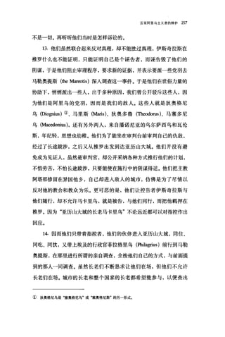 反驳阿里乌主义者的辩护 257
不是一切。再听听他们当时是怎样诉讼的。
13.他们虽然联合起来反对真理，却不能胜过真理，伊斯奇拉斯在
推罗什么也不能证明，只能证明自己是个诬告者，而诬告毁了他们的
阴谋，于是他们阻止审理程序，要求新的证据，并表示要派一些党羽去
马勒奥提斯 (the M缸'eotis) 深入调查这一事件。于是他们在世俗力量的
协助下，悄悄派出一些人，出于多种原因，我们曾公开驳斥这些人，因
为他们是阿里乌的党羽，因而是我们的敌人。这些人就是狄奥格尼
乌(Dio伊ius) ①、马里斯(Maris)、狄奥多鲁(Th时orus)、马塞多尼
乌 (M部edonius) ，还有另外两人，来自潘诺尼亚的乌尔萨西乌和瓦伦
斯，年纪轻，思想也幼稚。他们为了能坐在审判台前审判自己的仇敌，
经过了长途跋涉，之后又从推罗出发到达亚历山大城。他们并没有避
免成为见证人，虽然是审判官，却公开采纳各种方式推行他们的计划，
不惜劳苦，不怕长途跋涉，只要能使在施行中的阴谋得逞。他们把主教
阿塔那修留在异国他乡，自己却进入敌人的城市，仿佛是为了尽情以
反对他的教会和教众为乐。更可恶的是，他们让控告者伊斯奇拉斯与
他们随行，却不允许马卡里乌，就是被告，与他们同行，而把他羁押在
推罗。因为"亚历山大城的长老马卡里乌"不论远近都可以对指控作出
回应。
14. 因而他们只带着指控者，他们的伙伴进入亚历山大城，同住、
同吃、同饮，又带上埃及的行政官菲拉格里乌(Philagrius) 前行到马勒
奥提斯，在那里进行所谓的亲自调查，全按他们自己的方式，与前面提
到的那人一闰调查。虽然长老们不断恳求让他们在场，但他们不允许
长老们在场。城市的长老和整个国家的长老都希望能参与，以便查出
① 狄奥格尼乌是"塞奥格尼乌"或"塞奥格尼斯"的另一形式。
 