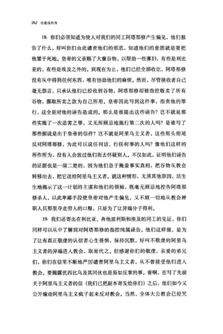 262 论道成肉身
18. 你们必须知道为使人对我们的同工阿塔那修产生偏见，他们报
告了什么，好叫你们由此谴责他们的邪恶，知道他们的意图就是要把
他置于死地。皇帝的父亲赐了大量谷物，以帮助一些寡妇，有些是利比
亚的，有些是埃及之外的。到现在为止，他们已经全部收觉，阿塔那修
没有从中得到任何东西，唯有协助他们的麻烦。然而，尽管接收者自己
毫无怨言，只承认他们已经收到谷物，阿塔那修却被指控贩卖了所有
谷物，挪取所卖之款为自己所用。皇帝因此写到这件事，指责他的罪
行，这全是对他的诬告造成的。那么是谁提出这些诬告?岂不就是那
些实施了一次迫害之罪，又无所顾忌地施行第二次的人吗?是谁写了
那些据说是出于皇帝的信件?岂不就是阿里乌主义者，这些彻头彻尾
反对阿塔那修，为此可以说任何话，行任何事的人吗?像他们这样的
所作所为，没有人会放过他们而去怀疑别人。不仅如此，证明他们诬告
的证据也是一清二楚的，因为他们急于掩盖事实真相，把谷物从教会
转移出去，把它送给阿里乌主义者。就这种情形，无须其他原因，活生
生地揭示了这一计划的主谋和他们的领袖，既毫无顾忌地控告阿塔那
修杀人，以此卑鄙手段使皇帝对他产生偏见，又不顾一切地从教会神
职人员那里夺走穷人的口粮，只是为了让异端分子得利。
19. 我们还寄出在利比亚、奔他波利斯和埃及的同工的见证，你们
同样可以从中了解到对阿塔那修的指控纯属诬告。他们这样做，是为
了让有真正敬虔的认信者心生畏惧，保持沉默，好叫不敬虔的阿里乌
主义者的异端进入教会，取而代之。但感谢你们的敬虔，亲爱的弟兄
们，你们在信里不断地严厉谴责阿里乌主义者，从不曾接受他们进入
教会。要揭露优西比乌及其同伙也是易如反掌的事。看啊，在写了先前
关于阿里乌主义者的信(我们已把副本寄发给你们)之后，他们如今又
公开煽动阿里乌主义疯子起来反对教会。当然，全体大公教会已经咒
 