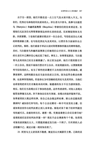 反驳阿里乌主义者的辩护 267
出于另一原因，他们不能在这一点上生气发火而不陷人不义。当
你们，优西比乌和他的同伙派来的人，即长老马卡里乌、执事马尔提里
乌(抽町riu叶和赫西基奥斯 (Hesychius )带着你们的信来到这里，发
现他们无法顶住从阿塔那修那边来的长老的论述，反而被驳得体无完
肤，四面楚歌，于是他们就请求我召开二次公会议，写信给亚历山大城
的阿塔那修主教，也写给优西比乌及其同伙，以便在各方面前作出公
正的判决。那样，他们就着手举证以前对阿塔那修所提出的种种指控。
其时，马尔提里乌和赫西基奥斯已经被我们公开拒斥，阿塔那修主教
的长老们早已满怀信心地反驳了他们。事实上，如果要说真话，马尔提
里乌及其同伙已经完全被推翻了 z 而正因为这样，他们才想到要召开
一次公会议。假设不是他们想召开公会议，而是我提议的，以便挫败那
些写信给我的人，也为了那些控诉遭受不义的我们的弟兄的缘故。就
算是那样，这样的提议也应当是合法而公正的，因为这符合教会的惯
例，也是神所悦纳的。但是你认为可信赖的优西比乌及其同伙，当他们
也希望我把弟兄们召集起来的时候，被邀请的各方不应当感到恼怒，
相反，他们应当表现出乐于参加的态度。这些考虑表明，对他人表现出
恼怒是莽撞无礼的，拒不参加会议有失体面，表现出的是怀疑和不信。
如果看到别人做这样的事，你自己也会做这样的事，那么你还能找茬
挑刺吗?诚如你们所写的，每个公会议都有一种不可改变的力量，但
是如果法官作出的判决要让别人来审查，那他对某个案子的审判就没
有权威可言。亲爱的弟兄们，请想一想，究竟是谁使公会议名誉扫地?
是谁把前任法官的判决弃置一旁?现在不必去调查每个个案，免得我
对某些派别施压太大，只要提到最近发生的一个例子，凡听到的人必
会惊颤不已，就足以窥一斑而知全豹了。
23. 阿里乌主义者因其不敬虔，被亚历山大城新任主教，己故的亚
 