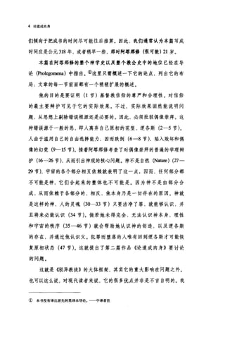 4 论道成肉身
们倾向于把成书的时间尽可能往后推算。因此，我们通常认为本篇写成
时间应是公元 318 年，或者稍早一些，那时阿塔那修(很可能) 21 岁。
本篇在阿塔那修的整个神学史以及整个教会史中的地位已经在导
论(Prolegomena) 中指出。②这里只需概述一下它的论点，列出它的布
局:文章的每一节前面都有一个稍稍扩展的概述。
他的目的是要证明 (1 节)基督教信仰的尊严和合理性。对信仰
的最主要辩护可见于它的实际效果。不过，实际效果固然能说明问
题，从思想上剔除错误根源还是必要的。因此，必须批驳偶像崇拜。这
种错误源于一般的恶，即人离弃自己原初的范型，逻各斯 (2-5 节)。
人由于滥用自己的自由选择能力，因而跌倒 (6-8 节)，陷入败坏和偶
像的幻觉 (9一15 节)。接着阿塔那修考查了对偶像崇拜的普遍的学理辩
护(16-26 节) ，从而引出神观的核心问题。神不是自然 (N血:rre) ('1:7-
29 节)，字窗的各个部分相互依赖就表明了这一点;因而，任何部分都
不可能是神，它们合起来的整体也不可能是。因为神不是由部分合
成，从而依赖于各部分的，相反，他本身乃是一切存在的原因。神就
是这样的神，人的灵魂 (30---33 节)只要洁净了罪，就能够认识，并
且将来必能认识 (34 节)。倘若她未得完全，无法认识神本身，理性
和宇宙的秩序 (35-46 节)就会帮助她认识神的创造，以及逻各斯
的存在，并通过他认识父。犯罪而堕落的人唯有回到逻各斯才可能恢
复原初状态 (47 节)。这就提出了第二篇作品《论道成肉身》要讨论
的问题。
这就是{锻异教徒》的大体框架，其实它的重大影响在问题之外。
也可以这么说，对现代读者来说，它的很多优点并非是不言自明的。我
① 本书没有译出原先的英译本导论。 中译者注
 