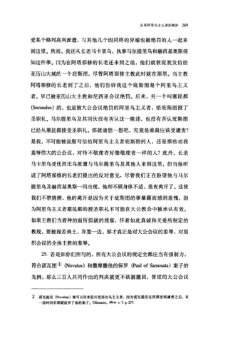 反驳阿里乌主义者的辩护 269
受某个格列高利派遣，与其他几个因同样的异端也被绝罚的人一起来
到这里。然而，我还从长老马卡里乌，执事马尔提里乌和赫西基奥斯得
知这件事。因为在阿塔那修的长老还未到之前，他们就敦促我发信给
亚历山大城监一个庇斯图，尽管阿塔那修主教此时就在那里。当主教
阿塔那修的长老到了之后，他们告诉我这个庇斯图是个阿里乌主义
者，早已被亚历山大主教和尼西亚会议绝罚。后来，另-个叫塞昆都
(Secundus) 的，也是被大公会议绝罚的阿里乌主义者，给庇斯图授了
圣职礼。马尔提里乌及其同伙没有否认这一陈述，也没有否认庇斯图
已经从塞昆都接受圣职礼。那就请想→想吧，究竟是谁最应该受谴责?
是我，不可能被说服写信给阿里乌主义者庇斯图的人，还是那些劝我
羞辱伟大的公会议，对待不敬虔者好像敬虔者一样的人?此外，长老
马卡里乌受优西比乌派遣与马尔提里乌及其他人来到这里，但当他昕
说了阿塔那修的长老们提出的反对意见，尽管我们正在盼望他与马尔
提里乌及赫西基奥斯-同出现，他却不顾身体不适，连夜离开了。这使
我们不禁猜测，他的离开是因为关于庇斯图的事暴露而感到羞愧，因
为阿里乌主义者塞昆都的授圣职礼不可能在大公教会中被承认有效。
如果主教们当着神的面所拟就的规章，怀着如此真诚和关爱所制定的
教规，要被视若粪土，弃置一边，那才真正是对大公会议的羞辱，对组
织会议的全体主教的羞辱。
25. 若是如你们所写的，所有大公会议的规定全都应当有强制力，
符合诺瓦图① (Novaωs) 和撒摩撒他的保罗 (Paul of Samosata) 案子的
先例，那么三百人共同作出的判决就更不该被撤回，普世的大公会议
主 诺瓦提安 (Novatian) 案可以用来驳斥优西比乌主义者，因为诺瓦提安在西部受到谴责之后，有
→段时间东部就放弃了他的案子。 Tillemont ， Mem. t. 7. P. 'l:17.
 