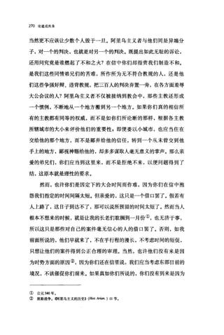 270 论道成肉身
当然更不应该让少数个人毁于一旦。阿里乌主义者与他们同是异端分
子，对一个的判决，也就是对另一个的判决。既提出如此无耻的诉讼，
还用问究竟是谁燃起了不和之火?在信中你们却指责我们制造不和。
是我们这些同情弟兄们的苦难，所作所为无不符合教规的人，还是他
们这些争强好辩、违背教规，把二百人的判决弃置一旁，在各方面羞辱
大公会议的人?阿里乌主义者不仅被接纳到教会中，那些主教还形成
一个院例，不断地从一个地方搬到另一个地方。如果你们真的相信所
有的主教都有同等的权威，而不是如你们所论断的那样，根据各主教
所辖城市的大小来评价他们的重要'性 g 即便委以小城市，也应当住在
交给他的那个地方，而不是鄙弃给他的信任，转到一个从未曾交到他
手上的地方，鄙视神赐给他的，却多多谋取人毫无意义的掌声。那么亲
爱的弟兄们，你们应当到这里来，而不是拒绝不来，以便问题得到了
结，这原本就是理性的要求。
然而，也许你们是因定下的大会时间而作难，因为你们在信中抱
怨我们指定的时间间隔太短。但亲爱的，这只是一个借口罢了。假若有
人上路了，这日子到达不了，那可以说所预留的时间太短了。然而当人
根本不想来的时候，就是让我的长老们耽搁到一月份①，也无济于事，
所以这只是那些对自己的案件毫无信心的人的借口罢了。否则，如我
前面所说的，他们早就来了，不在乎行程的漫长，不考虑时间的短促，
只想让他们的案件得到公正合理的审理。当然，也许他们没有来是因
为时势方面的原因②，因为你们还在信里说，我们应当考虑东部目前的
境况，不该催促你们前来。如果真如你们所说的，你们没有到来是因为
① 公元 340 年。
② 波斯战争。你可里乌主义的历史)) (Hist A巾n.) 11 节。
 