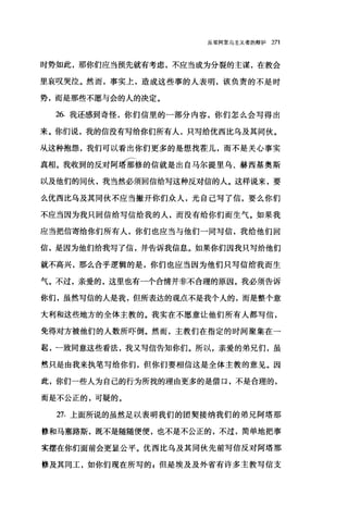 反驳阿里乌主义者的辩护 271
时势如此，那你们应当预先就有考虑，不应当成为分裂的主谋，在教会
里哀叹哭泣。然而，事实上，造成这些事的人表明，该负责的不是时
势，而是那些不愿与会的人的决定。
26. 我还感到奇怪，你们信里的一部分内容，你们怎么会写得出
来。你们说，我的信没有写给你们所有人，只写给优西比乌及其同伙。
从这种抱怨，我们可以看出你们更多的是想找茬儿，而不是关心事实
酬。我收到的反对阿时修的信就是出自马尔提里乌、赫西基奥斯
以及他们的同伙，我当然必须回信给写这种反对信的人。这样说来，要
么优西比乌及其同伙不应当撇开你们众人，光自己写了信，要么你们
不应当因为我只回信给写信给我的人，而没有给你们而生气。如果我
应当把信寄给你们所有人，你们也应当与他们一同写信，我给他们回
信，是因为他们给我写了信，并告诉我信息。如果你们因我只写给他们
就不高兴，那么合乎逻辑的是，你们也应当因为他们只写信结我而生
气。不过，亲爱的，这里也有一个合情并非不合理的原因。我必须告诉
你们，虽然写信的人是我，但所表达的观点不是我个人的，而是整个意
大利和这些地方的全体主教的。我实在不愿意让他们所有人都写信，
免得对方被他们的人数所吓倒。然而，主教们在指定的时间聚集在一
起，一致同意这些看法，我又写信告知你们。所以，亲爱的弟兄们，虽
然只是由我来执笔写给你们，但你们要相信这是全体主教的意见。因
此，你们一些人为自己的行为所找的理由更多的是借口，不是合理的，
而是不公正的，可疑的。
27. 上面所说的虽然足以表明我们的团契接纳我们的弟兄阿塔那
修和马塞路斯，既不是随随便便，也不是不公正的，不过，简单地把事
实摆在你们面前会更显公平。优西比乌及其同伙先前写信反对阿塔那
修及其同工，如你们现在所写的 E 但是埃及及外省有许多主教写信支
 