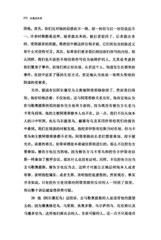 272 论道成肉身
持他。首先，你们反对他的信彼此不一致，前一封信与后一封信说法不
一，许多时候都是这样，前者提出来的，被后者驳回了，后者提出来
的，受到前者的质疑。既然信中都这样自相矛盾，它们所包含的陈述又
有什么可信性可言。其次，如果你们要求我们相信你们所写的内容，那
么同样，我们也不该拒不相信那些写信为他辩护的人，尤其是考虑到
你们置身于事外，而他们则正好在场，认识这个人，知道发生在那里的
事件，在信中证实了丽的生活方式，坚定地认为他是一场彻头彻尾的
阴谋的受害者。
另外，据说有位阿尔塞尼乌主教被阿塔那修除掉了，然而我们得
知，他好好地活着，不仅如此，还与阿塔那修关系友好。他肯定地认为
在马勒奥提斯所拟的报告完全是单方面的，因为既没有被告方长老马
卡里乌到场，他的主教阿塔那修本人也不在。这一点，我们不仅从他本
人的口中听到，也从马尔提里乌、赫塞奇乌及其同伴带给我们的报告
中看到。我们在阅读的时候发现，指控者伊斯奇拉斯当时在场，但马卡
里乌和主教阿塔那修都不在场，阿塔那修的长老们想要参加，却不被
允许。亲爱的弟兄，如果审理是本着诚信原则进行的，那么不仅控告方
要参加，被告方也应当到场。因为被告方马卡里乌和控告方伊斯奇拉
斯一样参加了推罗会议，那次什么也没有证明，同样，不仅控告方应当
去马勒奥提斯，被告方也应当去，这样才可能公正地证明他本人或者
有罪，表明指控属实，或者无罪，表明指控是虚假的。然而现在，事实
4 并非如此，只有控告方连同那些阿塔那修所反对的人一同到了那里，
所以整个诉讼就显得异常可疑。
28. 他(阿尔塞尼乌)还控诉，去马勒奥提斯的人是违背他的愿望
去的，因为塞奥格尼乌、马里斯、狄奥多鲁、乌尔萨西乌、瓦伦斯以及
马塞多尼乌，这些他们派出去的人，全是可疑的人。这一点不只是他自
 