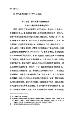 282 论道成肉身
36. 罗马主教朱利乌写于罗马公会议。
第三部分沙尔底卡公会议致埃及、
亚历山大教会并全体教会的信
然而，尽管优西比乌及其同伙悟不知耻地一意孤行，扰乱教会，
阴谋毁灭许多人，最敬虔的皇帝康士坦丢和康斯坦斯得知这一切之后，
就命令东西方的主教在沙尔底卡城聚会。就在这时，优西比乌死了①，但
各方都有大批主教汇集，我们要求优西比乌的同党接受审判。然而，他
们看到自己的所作所为铁证如山，知道指控他们的人都来到了会上，
就担心害怕，不敢接受审判。尽管众人汇集都是出于真诚的动机，他们
还是带着伯爵缪索尼阿努 (Musonianus) ②、赫西基奥斯、卡斯特莱西
安(Castrensian)③随同前来，按他们的惯例，想借这些人的权威影响
自己的目标。但是大公会议拒绝伯爵参加，也不允许士兵出现，于是他
们就不知所措，裹足不前了，因为他们再也不可能得到想要的判决，而
这正是理性和真理所唯一要求的。不过，我们不断地重复我们的提议，
主教会议也召他们前来，说"你们既已为审判的目的来了，现在自己
为何退缩了?或者你们原本就不应当来，但既然来了，你们自己就不
能再躲藏。你们这样的行为只能表明你们罪不可赦。看啊，阿塔那修和
他的同工都在这里，他们不在的时候，你们就指控了他们。因此如果你
们认为你们有什么事要指控他们，就可以面对面地证明他们有罪。但
你们若是假装不愿意这样做，事实上是没有能力这样做，那么你们就
① 死于尼哥底米亚 (Niω也因a).
② 缪索尼阿努原本是安提阿人，他原来的名字叫斯特拉特基乌(偷眼g皿).君士坦丁提拔他、嘉奖
他，赐给他一个新名字，因为他为前者收集关于摩尼教徒(Manicb耐)的消息。 354 年，成为东
方帕莱托尼亚的行政官(Praetorian Prefect)。利巴尼乌(Liba血us) 赞颂他。
③ 卡斯特莱西安是宫里的大臣，这次担当帝国的法官。
 