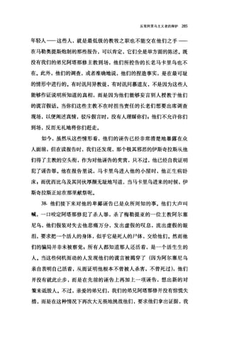 反驳阿里乌主义者的辩护 285
年轻人一一这些人，就是最低级的教牧之职也不能交在他们之手-­
在马勒奥提斯炮制的那些报告，可以肯定，它们全是单方面的陈述。既
没有我们的弟兄阿塔那修主教到场，他们所控告的长老马卡里乌也不
在。此外，他们的调查，或者准确地说，他们的捏造事实，是在最可耻
的情形中进行的。有时讯问异教徒，有时讯问慕道友，不是因为这些人
能够作证说明所知道的真相，而是因为他们能够妄言别人授教于他们
的谎言假话。当你们这些主教不在时担当责任的长老们想要出席调查
现场，以便阐述真情，驳斥假言时，没有人理睬你们 z 他们不允许你们
到场，反而无礼地将你们赶走。
如今，虽然从这些情形看，他们的诬告已经非常清楚地暴露在众
人面前，但在读报告时，我们还发现，那个极其邪恶的伊斯奇拉斯从他
们得了主教的空头衔，作为对他诬告的奖赏，只不过，他已经自我证明
犯了诬告罪。他在报告里说，马卡里乌进入他的小屋时，他正生病卧
床，而优西比乌及其同伙厚颜无耻地写道，当马卡里乌进来的时候，伊
斯奇拉斯正站在那里献祭呢。
38. 他们接下来对他的卑鄙诬告已是众所周知的事。他们大声叫
喊，一口咬定阿塔那修犯了杀人罪，杀了梅勒提亚的一位主教阿尔塞
尼乌，他们假装对失去他悲痛万分，发出虚假的叹息，流出虚假的眼
泪，要求把一个活人的身体，似乎它是死人的尸体，交给他们。然而他
们的骗局并非未被察觉 F 所有人都知道那人还活着，是一个活生生的
人。当这些伺机而动的人发现他们的谎言被揭穿了(因为阿尔塞尼乌
亲自表明自己活着，从而证明他根本不曾被人杀害，不曾死过)，他们
并没有就此止步，而是在先前的诬告上再加上一项诬告，想出新的对
策来诋毁人。不过，亲爱的弟兄们，我们的弟兄阿塔那修并没有惊慌失
措，而是在这种情况下再次大无畏地挑战他们，要求他们拿出证据，我
 