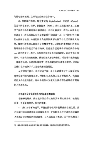 反驳阿里乌主义者的辩护 287
与他可恶的团契，立即与大公教会联合为一。
40. 但是我们得知，阿夫索尼乌 (Aphthonius)、卡庇托(Capito)
的儿子阿塔那修、保罗、普鲁提奥 (Plutïo )，我们这些长老同工，还遭
受了优西比乌及其同伙的阴谋诡计，有些人被流放，有些人在性命关
口逃走了，所以我们认为有必要让你们知道这一点，好叫你们明白我
们也接纳了他们，知道优西比乌及其同伙不论做了什么反正统教义的
事，被他们攻击的人都得到了荣耀和赞美。让你们的主教我们的弟兄
阿塔那修告诉你们关于他们的事，让他把自己的事告诉自己教会中的
人，这当然很好。不过，他希望圣公会议也写信给你们，以求更充分的
证明。于是我们没有耽搁，就急忙把此事告知你们，希望你们也像我们
一样接待他们，他们也配得称赞，因为本着他们对基督的敬虔，可以认
为他们在异端分子手上忍受残暴是值得的。
从所附的文件中，你们可以了解，圣公会议颁布了什么规定驳斥
那些位于阿里乌异端之首，对你们以及其他人犯下罪行的人。我们已
经把文件送发给你们，好叫你们从中知道大公教会不会对那些冒犯她
的人视而不见。
沙尔底卡公会议致埃及和利比亚主教的信
借着神的恩典，沙尔底卡圣公会议致埃及和利比亚主教，他们的
同工，并亲爱的弟兄，祝主内健康。
41.我们并非不知道①，即便在没有收到你们敬虔的信函之前，我
们其实已经非常清楚地知道事实真相，支持阿里乌主义者邪恶异端的
人实施了许多危险的阴谋诡计，与其说伤害了教会，还不如说毁灭了
② 读者必会注意到，这封信几乎就是前封信的翻版。它最先以本尼迪克版印刷发行。
 