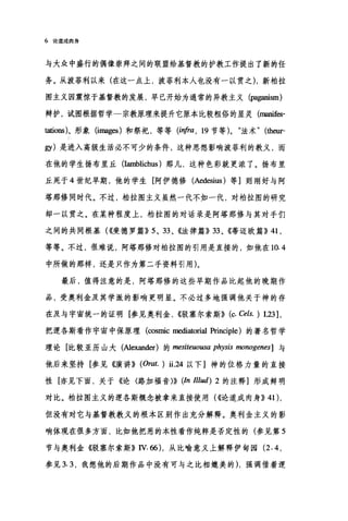 6 论道成肉身
与大众中盛行的偶像崇拜之间的联盟给基督教的护教工作提出了新的任
务。从波菲利以来(在这一点上，波菲利本人也没有一以贯之) ，新柏拉
图主义因震惊于基督教的发展，早已开始为通常的异教主义(阴g扭ism)
辩护，试图根据哲学一宗教原理来提升它原本比较粗俗的显灵 (ma皿fes­
tations)、形象 (images) 和祭祀，等等 (i'!，阳， 19 节等 )0 "法术"他缸'
gy) 是进入高级生活必不可少的条件，这种思想影响波菲利的教义，而
在他的学生扬布里丘 (Iamblichus) 那儿，这种色彩就更浓了。扬布里
丘死于 4 世纪早期，他的学生[阿伊德修(Aedesius) 等]则刚好与阿
塔那修同时代。不过，柏拉图主义虽然一代不如一代，对柏拉图的研究
却一以贯之。在某种程度上，柏拉图的对话录是阿塔那修与其对手们
之间的共同根基( ((斐德罗篇)} 5 、 33 、《法律篇}} 33 、《蒂迈欧篇}} 41 ,
等等。不过，很难说，阿塔那修对柏拉图的引用是直接的，如他在 10.4
中所做的那样，还是只作为第二手资料引用)。
最后，值得注意的是，阿塔那修的这些早期作品比起他的晚期作
品，受奥利金及其学派的影响更明显。不必过多地强调他关于神的存
在及与宇宙统一的证明[参见奥利金， ((驳塞尔索斯)} (c. Cels. ) 123 ],
把逻各斯看作宇宙中保原理(∞smic mediatorial Principle) 的著名哲学
理论[比较亚历山大(Alexand创的 mesiteuousa physis monogenes] 与
他后来坚持[参见《演讲)} (Orat. ) ü.24 以下]神的位格力量的直接
性[亦见下面，关于《论〈路加福音}}} (In Illud) 2 的注释]形成鲜明
对比。柏拉图主义的逻各斯概念被拿来直接使用( ((论道成肉身)} 41),
但没有对它与基督教教义的根本区别作出充分解释。奥利金主义的影
响体现在很多方面，比如他把恶的本性看作纯粹是否定性的(参见第 5
节与奥利金《驳塞尔索斯}} IV. 66) ，从比喻意义上解释伊甸园 (2.4 ，
参见 3.3 ，我想他的后期作品中没有可与之比相媲美的) ，强调借着逻
 
