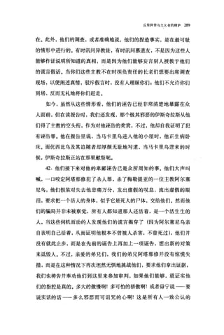 反驳阿里乌主义者的辩护 289
在。此外，他们的调查，或者准确地说，他们的捏造事实，是在最可耻
的情形中进行的。有时讯问异教徒，有时讯问慕道友，不是因为这些人
能够作证说明所知道的真相，而是因为他们能够妄言别人授教于他们
的谎言假话。当你们这些主教不在时担负责任的长老们想要出席调查
现场，以便阐述真情，驳斥假言时，没有人理睬你们 z 他们不允许你们
到场，反而无礼地将你们赶走。
如今，虽然从这些情形看，他们的诬告已经非常清楚地暴露在众
人面前，但在读报告时，我们还发现，那个极其邪恶的伊斯奇拉斯从他
们得了主教的空头衔，作为对他诬告的奖赏，不过，他却自我证明了犯
有诬告罪。他在报告里说，当马卡里乌进入他的小屋时，他正生病卧
床。而优西比乌及其追随者却厚颜无耻地写道，当马卡里乌进来的时
候，伊斯奇拉斯正站在那里献祭昵。
42. 他们接下来对他的卑鄙诬告已是众所周知的事。他们大声叫
喊，一口咬定阿塔那修犯了杀人罪，杀了梅勒提亚的一位主教阿尔塞
尼乌，他们假装对失去他悲痛万分，发出虚假的叹息，流出虚假的眼
泪，要求把一个活人的身体，似乎它是死λ的尸体，交给他们。然而他
们的骗局并非未被察觉，所有人都知道那人还活着，是一个活生生的
人。当这些伺机而动的人发现他们的谎言揭穿了(因为阿尔塞尼乌亲
自表明自己活着，从而证明他根本不曾被人杀害，不曾死过) ，他们并
没有就此止步，而是在先前的诬告上再加上一项诬告，想出新的对策
来诋毁人。不过，亲爱的弟兄们，我们的弟兄阿塔那修并没有惊慌失
措，而是在这种情况下再次坦然无惧地挑战他们，要求他们拿出证据，
我们也祷告并奉劝他们到这里来参加审判，如果他们能够，就证实他
们的指控是真的。多大的傲慢啊!多可怕的骄傲啊!或者毋宁说一一要
说实话的话一一多么邪恶而可诅咒的心啊!这是所有人一致公认的
 