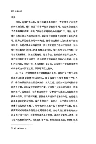 290 论道成肉身
看法。
因而，亲爱的弟兄们，我们告诫并奉劝你们，首先要持守大公教
会的正确信仰。你们经历了许多严厉而悲哀的审判，大公教会也受到
了许多侮辱和伤害，但是"唯有忍耐到底的必然得救"①。因而，尽管
他们仍然无法无天地攻击你们，就让你们的患难为你们铺好喜乐之路
吧。因为这样的患难如同一种殉道，像你们这样的认信和磨难不会没
有回报，你们必要从神得着奖赏。所以首先要努力维护正统信仰，坚持
你们的主教我们的同工阿塔那修是清白的。我们也没有保持沉默，没
有忽视安慰你们，而是反复商讨，想、尽办法，按照爱的要求尽力而为。
我们同情我们受苦的弟兄，把他们的苦难看作我们自己的苦难，与你
们同泣同悲。弟兄们啊，不只是你们受了苦，还有我们许多其他在教牧
中的弟兄也来到了这里，深深地哀叹这些事。
43. 于是，我们写信恳请我们最敬虔的皇帝，请他们发仁慈下令释
放那些仍在遭受折磨和压迫的人，命令执政官不要审断教会神职人
员，他们的职责只是处理民事案件，从此之后，无论如何也不可假借帮
助教会之名，而行反对我们弟兄之实，好叫每个人如他们所祷告、所渴
望的那样，远离逼迫，没有暴力和欺诈，宁静而平安地跟从大公教会和
使徒的信仰。至于格列高利，据说是由异端分子非法任命的，也是他们
派他来到你们的城市的，我们希望你们一致明白，他已经被神圣公会
集体作出的判决罢瞄了，尽管他事实上根本没有被承认为主教。那么
就高高兴兴地迎接你们的主教阿塔那修吧，当时我们让他平安地离开
也是为了这个目的。所有那些或者出于畏惧，或者因被某些人诱惑，而
与格列高利联合的人，现在我们要告诫、奉劝并说服他们，要他们脱离
① ((马太福音>> 10: 22。
 