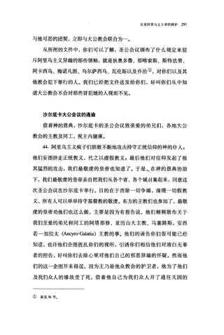 反驳阿里乌主义者的辩护 291
与他可恶的团契，立即与大公教会联合为一。
从所附的文件中，你们可以了解，圣公会议颁布了什么规定来驳
斥阿里乌主义异端的那些领袖，就是狄奥多鲁、那喀索斯、斯特法努、
阿卡西乌、梅诺凡图、乌尔萨西乌、瓦伦斯以及乔治①，对你们以及其
他教会犯下罪行的人。我们已经把文件送发给你们，好叫你们从中知
道大公教会不会对那些冒犯她的人视而不见。
沙尔底卡大公会议的通谕
借着神的恩典，沙尔底卡的圣公会议致亲爱的弟兄们，各地大公
教会的主教及同工，祝主内健康。
44. 阿里乌主义疯子们胆敢不断地攻击持守正统信仰的神的仆人 z
他们妄图挤走正统教义，代之以虚假教义 z 最后他们对信仰发起了极
其猛烈的攻击，我们最敬虔的皇帝也知道了。于是~在神的恩典协助
下，我们最敬虔的皇帝亲自把我们从各个省、各个城召集起来，同意这
次圣公会议在沙尔底卡举行。目的在于消除一切争端，清理一切假教
义，所有人可以单单持守基督教的敬虔。东方的主教们也参加了，最敬
虔的皇帝劝他们也这么做，主要是因为有报告说，他们频频散布关于
我们至爱的弟兄和同工的阿塔那修、亚历山大主教、马塞路斯，安西
若一加拉太(Ancyro-ωatia) 主教的事。他们的诬告你们很可能已经
知道，也许他们企图扰乱你们的视昕，引诱你们相信他们对清白无辜
者的控告，好叫你们去除心里对他们自己的邪恶异端的怀疑。然而他
们的这一企图并未得逞，因为主乃是他众教会的护卫者，他为了他们
及我们众人的缘故受了死，借着他自己为我们众人开了通往天国的
①参见 36 节。
 