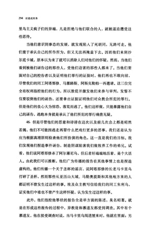 294 论道成肉身
里乌主义疯子们的异端，凡是拒绝与他们联合的人，就被逼迫遭受这
些恶待。
当他们意识到事态的发展，就发现陷入了死胡同，无路可走。他
们羞于承认自己的所作所为，但又无法再掩盖下去。因而他们来到沙
尔底卡城，原本以为来了就可以消除人们对他们的怀疑，然而，当他们
看到被他们诬告过的那些人，受他们迫害的那些人都来了。当他们要
面对自己的控告者以及证明他们罪行的证据时，他们再也不敢向前，
尽管我们的同工阿塔那修、马塞路斯、阿斯克勒帕一再邀请。这三位完
全有权利指控他们的行为，所以敦促并激发他们来参与审判，发誓不
仅要驳倒他们的诬告，还要拿出证据证明他们对众教会所犯的罪行。
但是他们的良心大为惊恐，落荒而逃了。他们这样做，只能暴露他们自
己的诬告，逃跑本身就是承认了他们所犯的罪行确凿无疑。
46. 但是尽管他们的恶意和诽谤在这次以及前几次会上都是昭然
若揭，他们不可能因逃走再耍什么把戏行更多的恶事，我们还是认为
应当根据真理原则检查他们所扮演的角色，这一直是我们的目标。我
们发现他们捏造事件诬告，制造阴谋陷害我们做牧养工作的弟兄。试
看，他们说阿塔那修杀了阿尔塞尼乌，但后者好端端地活着，是个大活
人。由此我们可以推断，他们广为传播的报告在其他事情上也是捏造
虚构的。他们传播一个关于圣杯的谣言，说阿塔那修的长老马卡里乌
打碎了圣杯，然而那些从亚历山大城、马勒奥提斯和其他地方来的人
都证明不曾发生过这样的事。埃及众主教写信给我们的同工朱利乌，
证实他们中谁也不曾产生这样怀疑，认为发生过这样的事。
此外，他们指控他罪状的报告全是单方面的陈述，臭名昭著。就
是在形成这些报告的过程中，异教徒和慕道友都受到调查。其中有个
慕道友，他在接受调查时说，当马卡里乌闯进屋来时，他就在里面 E 另
 