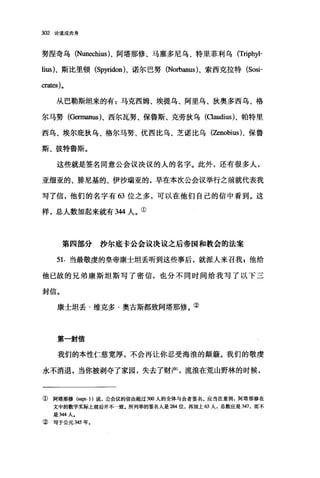 302 论道成肉身
努涅奇乌 (Nun四:hius)、阿塔那修、马塞多尼乌、特里菲利乌 (Triphyl­
Iius)、斯比里顿 (Sp同don)、诺尔巴努 (Norbanus)、索西克拉特 (Sosi­
crates)。
从巴勒斯坦来的有:马克西姆、埃提乌、阿里乌、狄奥多西乌、格
尔马努(Germanus)、西尔瓦努、保鲁斯、克劳狄乌 (α皿dius)、帕特里
西乌、埃尔庇狄乌、格尔马努、优西比乌、芝诺比乌(Zenobius)、保鲁
斯、彼特鲁斯。
这些就是签名同意公会议决议的人的名字。此外，还有很多人，
亚细亚的、脚尼基的、伊沙瑞亚的，早在本次公会议举行之前就代表我
写了信，他们的名字有"位之多，可以在他们自己的信中看到。这
样，总人数加起来就有 344 人。①
第四部分沙尔底卡公会议决议之后帝国和教会的法案
51. 当最敬虔的皇帝康士坦丢听到这些事后，就派人来召我 z 他给
他已故的兄弟康斯坦斯写了密信，也分不同时间给我写了以下三
封信。
康士坦丢·维克多·奥古斯都致阿塔那修。②
第一封信
我们的本性仁慈宽厚，不会再让你忍受海浪的颠簸。我们的敬虔
永不消退，当你被剥夺了家园，失去了财产，流浪在荒山野林的时候，
① 阿塔那修 (supr. 1) 说，公会议的信由超过 3ω 人的全体与会者签名。应当注意到，阿塔那修在
文中的数字实际上前后并不一致.所列举的签名人是组4 位，再加上 63 人，总数应是 347 ，而不
是到4 人.
② 写于公元 345 年。
 