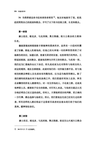 306 论道成肉身
54. 当我带着这些书信来到皇帝那里①，他友好地接待了我，把我
送回到我自己的祖国和教会，并写了以下的书信致主教、长老和教众。
第一封信
康士坦丢、维克多、马克西姆、奥古斯都，致大公教会的主教和
长老。
德高望重的阿塔那修不曾被神的恩典所弃，虽然有一小段时间遭
受了折磨，那是人性难免的，但他已经从审视一切的神那里得到了对
他祷告的回应，如愿以偿，按着至高者的旨意，也按着我们的判决，立
即返回祖国，返回教会，就是他因神允许所主持的教会。与此相一致，
我们应当仁慈地作出以下决定，即凡是此前为反对那些与他相交的人
而定的规则，现在全部废除，此前对他们的一切怀疑全都平息，而与他
相交的教会神职人员先前享有的豁免权，应当适当地得到确认。除了
我们颁布的其他有利于他的条例之外，我们想最好再加上这条，神圣
名录簿里的所有人都要明白，对一切支持他的人，不论是主教，还是其
他神职人员，都要给予安全的保障。对任何人来说，与他相交就足以充
分地证明自己有正直的动机。任何人，只要按照更好的判断、更正确的
一方行事，都会选择与他相交，所以，我们要效法先前己经实行过的神
意，所有这样的人都应得益于这借着至高者的旨意由我们给予他们的
恩典。愿神保佑你们。
第二封信
康士坦丢、维克多、马克西姆、奥古斯都，致亚历山大城大公教会
① 346 年 9 月(?)在安提阿.
 