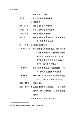 8 论造成肉身
(2) 异端:二元论
第 7 节 驳斥后者并陈述教会教义
b. 偶像崇拜
第 8-10 节 (1)它的历史和多种形态
第 u 、 12 节 (2) 它的神话学的非道德性
第 13 、 14 节 (3 )崇拜偶像的愚昧性
第 15 节 (4 )异教的诸神① (deities) ，虽然普遍显
现，却不是神 (gods)
第16-22 节 。有利于异教的论点
第 16 、 17 节 (1) "归于诗人的非道德特点。"但是 (a) 他
们带着确凿的证明，就如神的名称和
存在一样，来到我们面前， (b) 诗人
更可能想象出这些存有者 (beings)
的神性，而不是人的特点
第 18 节 (2) "叩拜诸神是为了有益的臆造等
等。但这并不是被称为神的理由
第 19 节 (3) "形象 (a) 对代表不可见的存有者必
不可少， (b) 是与诸神交通的中介"
第 20-22 节 对此的驳斥
第 23-26 节 d. 反驳偶像崇拜的补充证明。(1)各种各样
的崇拜; (2) 人的祭献; (3) 诸神导致道
德败坏
6 建立神学反对哲学上的泛神论
① 这里用来专指希腊罗马宗教中的"诸神一一中译者注
 