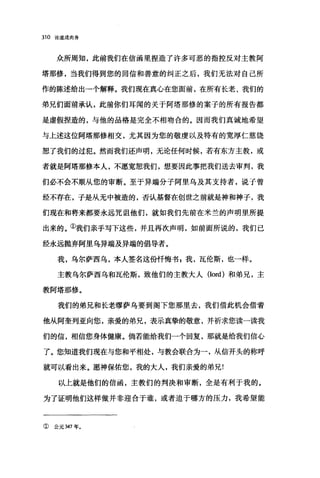 310 论道成肉身
众所周知，此前我们在信函里捏造了许多可恶的指控反对主教阿
塔那修，当我们得到您的回信和善意的纠正之后，我们无法对自己所
作的陈述给出一个解释。我们现在真心在您面前，在所有长老、我们的
弟兄们面前承认，此前你们耳闻的关于阿塔那修的案子的所有报告都
是虚假捏造的，与他的品格是完全不相吻合的。因而我们真诚地希望
与上述这位阿塔那修相交，尤其因为您的敬虔以及特有的宽厚仁慈饶
恕了我们的过犯。然而我们还声明，无论任何时候，若有东方主教，或
者就是阿塔那修本人，不愿宽恕我们，想要因此事把我们送去审判，我
们必不会不顺从您的审断。至于异端分子阿里乌及其支持者，说子曾
经不存在，子是从无中被造的，否认基督在创世之前就是神和神子，我
们现在和将来都要永远咒诅他们，就如我们先前在米兰的声明里所提
出来的。①我们亲手写下这些，并且再次声明，如前面所说的，我们已
经永远抛弃阿里乌异端及异端的倡导者。
我，乌尔萨西乌，本人签名这份忏悔书 g 我，瓦伦斯，也一样。
主教乌尔萨西乌和瓦伦斯，致他们的主教大人(Iord) 和弟兄，主
教阿塔那修。
我们的弟兄和长老缪萨乌要到阁下您那里去，我们借此机会借着
他从阿奎列亚向您，亲爱的弟兄，表示真挚的敬意，并祈求您读一读我
们的信，相信您身体健康。倘若能给我们一个回复，那就是给我们信心
了。您知道我们现在与您和平相处，与教会联合为一，从信开头的称呼
就可以看出来。愿神保佑您，我的大人，我们亲爱的弟兄!
以上就是他们的信函，主教们的判决和审断，全是有利于我的。
为了证明他们这样做并非迎合于谁，或者迫于哪方的压力，我希望能
① 公元 347 年。
 