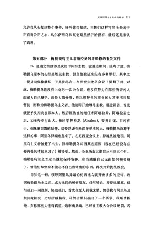 反驳阿里乌主义者的辩护 311
允许我从头复述整个事件，好叫你们知道，主教们这样写完全是出于
正直而公正之心，乌尔萨西乌和瓦伦斯虽然开始没有，最后还是承认
了真理。
第五部分梅勒提乌主义者指控圣阿塔那修的有关文件
59. 逼迫之前彼得是我们中间的主教，在逼迫期间，他殉了道。梅
勒提乌原本的头衔是埃及主教，但当他被证实犯有多种罪行，其中之
一便是向偶像献祭，于是彼得在一次普世主教公会议上罢黯了他。对
此，梅勒提乌既没有上诉另一次公会议，也没有努力在那些昕证的人
面前为自己辩护，而是大搞分裂，所以拥护他的事业的人甚至不叫基
督徒，而称为梅勒提乌主义者。他旋即开始辱骂主教，制造诬告，首先
就把矛头指向彼得本人，然后诬告他的继任者阿喀拉斯 g 阿喀拉斯之
后，又诬告亚历山大。他还学押沙龙 (Absalom) ，耍弄计谋，目的在
于，他既蒙罢剧的耻辱，就要以诬告来误导单纯的人。梅勒提乌沉醉于
这样的事，阿里乌异端也起来了。在尼西亚会议上，异端虽被绝罚，阿
里乌主义者被赶了出去，但梅勒提乌却因某些原因(现在已经没有必
要再提具体的原因了)被接受。然而，圣亚历山大逝世还不到五个月，
梅勒提乌主义者应当继续保持安静，应当感激自己无论如何被接纳
了，但他们却像狗不能忘怀自己所吐出的东西，再次开始扰乱教会。
得知这一切，领导阿里乌异端的优西比乌就开出多多的应许，收
买梅勒提乌主义者，成为他们的秘密朋友，任何场合，只要他愿意，就
与他们一同谋划，协助他们。首先他派人到我这里，敦促我与阿里乌及
其同党相交，又写信威胁我，尽管信里只提出了一个要求。我断然拒
绝，声称那些人违背真道，炮制出异端，已经被主教大公会议绝罚，若
 