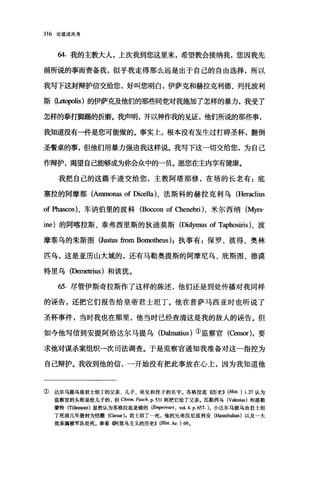 316 论道成肉身
64. 我的主教大人，上次我到您这里来，希望教会接纳我，您因我先
前所说的事而责备我，似乎我走得那么远是出于自己的自由选择，所以
我写下这封辩护信交给您，好叫您明白，伊萨克和赫拉克利德、列托波利
斯伍.etopolis) 的伊萨克及他们的那些同党对我施加了怎样的暴力，我受了
怎样的拳打脚踢的折磨。我声明，并以神作我的见证，他们所说的那些事，
我知道没有一件是您可能做的。事实上，根本没有发生过打碎圣杯，翻倒
圣餐桌的事，但他们用暴力强迫我这样说。我写下这一切交给您，为自己
作辩护，渴望自己能够成为你会众中的一员。愿您在主内享有健康。
我把自己的这篇手迹交给您，主教阿塔那修，在场的长老有:底
塞拉的阿摩那(Arnmonas of Dicella)、法斯科的赫拉克利乌 (Heraclius
of Phascos)、车讷伯里的波科 (Bo∞on of Chenebri)、米尔西纳 (Myrs­
ine) 的阿喀拉斯、泰弗西里斯的狄迪莫斯(Didymus of Taphosiris)、波
摩泰乌的朱斯图 (Justus from Bomotheus );执事有:保罗、彼得、奥林
匹乌，这是亚历山大城的，还有马勒奥提斯的阿摩尼乌、鹿斯图、德漠
特里乌(Demetrius) 和该犹。
65. 尽管伊斯奇拉斯作了这样的陈述，他们还是到处传播对我同样
的诬告，还把它们报告给皇帝君士坦丁。他在普萨马西亚时也听说了
圣杯事件，当时我也在那里，他当时已经查清这是我的敌人的诬告。但
如今他写信到安提阿给达尔马提乌 (DaImatius )①监察官(Censor) ，要
求他对谋杀案组织一次司法调查。于是监察官通知我准备对这一指控为
自己辩护。我收到他的信，一开始没有把此事放在心上，因为我知道他
① 达尔马提乌是君士坦丁的父亲、儿子、弟兄和侄子的名字。苏格拉底((历史)) (Hist. ) j. 27 认为
监察官的头衔是给儿子的，但 αron. PI田ch. p. 531 则把它给了父亲。瓦勒西乌 (VaI回i田)和提勒
蒙特 (Tillemont) 显然认为苏格拉底是错的(Ei叩e陀阳， vo1. 4. p. 657. )。小达尔马提乌由君士坦
丁死前几年册封为饱撒 (α团时，君士坦丁一死，他的兄弟汉尼拔利安 (H皿皿balian) 以及一大
批亲属被军队处死。参看{何里乌主义的历史)) (Hist. Ar. ) 69.
 