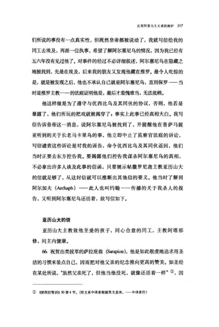 反驳阿里乌主义者的辩护 317
们所说的事没有一点真实性，但既然皇帝都被说动了，我就写信给我的
同工去埃及，再派一位执事，希望了解阿尔塞尼乌的情况，因为我已经有
五六年没有见过他了。对事件的经过不必详细叙述，阿尔塞尼乌在隐藏之
地被找到，先是在埃及，后来我的朋友又发现他藏在推罗。最令人吃惊的
是，就是被发现之后，他也不承认自己就是阿尔塞尼乌，直到保罗-一当
时是推罗主教一一的法庭证明他是，最后才羞愧难当，无法抵赖。
他这样做是为了遵守与优西比乌及其同伙的协议，否则，他若是
暴露了，他们所玩的把戏就被揭穿了 g 事实上此事已经真相大白。我写
信告诉皇帝这一消息，说阿尔塞尼乌被找到了，并提醒他在普萨马提
亚昕到的关于长老马卡里乌的事，他立即中止了监察官法庭的诉讼，
写信谴责这些诉讼是对我的诬告，命令优西比乌及其同伙返回，他们
当时正要去东方控告我。要揭露他们控告我谋杀阿尔塞尼乌的真相，
不必拿出许多人谈及此事的信函，只要展示帖撒罗尼迦主教亚历山大
的信就足够了，从这封信就可以推断出其他信的要义。他当时了解到
阿尔加夫(Archaph) 一一此人也叫约翰一一传播的关于我杀人的报
告，又昕到阿尔塞尼乌还活着，故写信如下。
亚历山大的信
亚历山大主教致他至爱的孩子，同心合意的同工，主教阿塔那
修，问主内健康。
66.祝贺出类拔萃的萨拉庇翁 (Sar叩rion)，他是如此敬虔地追求用圣
洁的习惯来装点自己，因而把对他父亲的纪念推向更高的赞美。如圣经
在某处所说"虽然父亲死了，但他当他没死，就像还活着一样"①，因
①((便西拉智训[1)) 30 章 4 节。(经文系中译者根据英文直译。~一中译者注)
 