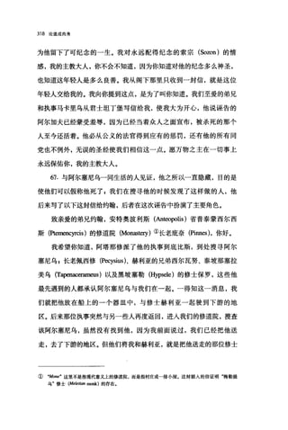 318 论道成肉身
为他留下了可纪念的一生。我对永远配得纪念的索宗 (Sozon) 的情
感，我的主教大人，你不会不知道，因为你知道对他的纪念多么神圣，
也知道这年轻人是多么良善。我从阁下那里只收到一封信，就是这位
年轻人交给我的。我向你提到这点，是为了叫你知道。我们至爱的弟兄
和执事马卡里乌从君士坦丁堡写信给我，使我大为开心，他说诬告的
阿尔加夫已经蒙受羞辱，因为已经当着众人之面宣布，被杀死的那个
人至今还活着。他必从公义的法官得到应有的惩罚，还有他的所有同
党也不例外，无误的圣经使我们相信这一点。愿万物之主在一切事上
永远保佑你，我的主教大人。
67. 与阿尔塞尼乌一同生活的人见证，他之所以一直隐藏，目的是
使他们可以假称他死了 z 我们在搜寻他的时候发现了这样做的人，他
后来写了以下这封信给约翰，后者在这次诬告中扮演了主要角色。
致亲爱的弟兄约翰，安特奥波利斯(Anteopolis) 省普泰蒙西尔西
斯(Ptemencyrcis) 的修道院 (Monast町)①长老庇奈(Pinn时，你好。
我希望你知道，阿塔那修派了他的执事到底比斯，到处搜寻阿尔
塞尼乌 g 长老佩西修 (Pecysius)、赫利亚的兄弟西尔瓦努、泰坡那塞拉
美乌 (Tapenacerameus) 以及黑坡塞勒 (Hypsele) 的修士保罗，这些他
最先遇到的人都承认阿尔塞尼乌与我们在一起。一得知这一消息，我
们就把他放在船上的一个器皿中，与修士赫利亚一起驶到下游的地
区。后来那位执事突然与另一些人再度返回，进人我们的修道院，搜查
该阿尔塞尼乌，虽然没有找到他，因为我前面说过，我们已经把他送
走，去了下游的地区。但他们将我和赫利亚，就是把他送走的那位修士
① "Mone" 这里不是指现代意义上的修道院，而是指村庄或一排小屋。这封插人的信证明喃勒提
乌"修士 (Me/etian monk) 的存在.
 