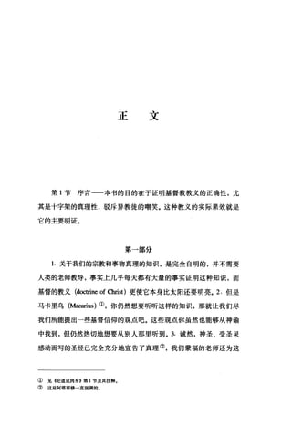 正文
第 1 节序言一一本书的目的在于证明基督教教义的正确性，尤
其是十字架的真理性，驳斥异教徒的嘲笑。这种教义的实际果效就是
它的主要明证。
第一部分
1. 关于我们的宗教和事物真理的知识，是完全自明的，并不需要
人类的老师教导，事实上几乎每天都有大量的事实证明这种知识，而
基督的教义 (doctrine of 0回st) 更使它本身比太阳还要明亮。 2. 但是
马卡里乌(Macarius) ①，你仍然想要昕昕这样的知识，那就让我们尽
我们所能提出一些基督信仰的观点吧。这些观点你虽然也能够从神谕
中找到，但仍然热切地想要从别人那里听到。 3. 诚然，神圣、受圣灵
感动而写的圣经已完全充分地宣告了真理②，我们蒙福的老师还为这
① 见 4论道成肉身B 第 1 节及其注释。
② 这是阿塔那修一直强调的。
 
