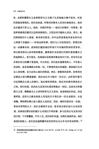 332 论道成肉身
伙，也把科鲁圈主义者和阿里乌主义疯子从其他地方集中起来，叫他
们预备诽谤我们。你们也知道，伊斯奇拉斯本人在你们面前承认，他的
会众最多只有七人。因而，当我们听说一一他们已经做好一切预备，想、
怎样诽谤我们就可以怎样诽谤我们，又把这些可疑的人送走，然后，他
们将到你们个人那里，要求你们签名，好叫这阴谋看起来是在你们众
人同意下实施的一一听到这样的事，我们马上写信给你们，把我们的
这一证据拿出来，说明我们就是他们所设计并实施的阴谋的受害者。
所以要求你们心怀对神的敬畏，谴责他们未经我们同意任意派遣自己
所选择的人，拒不签名，免得他们妄称那些事是你们干的，其实完全是
在他们自己的圈子里谋划。可以肯定，你们是在基督里的人，不在意人
的动机，追求真理胜过其他一切。不要害怕他们的威胁，那是他们反对
众人的伎俩，也不必担心他们的阴谋，相反，要敬畏的是神。如果真有
必要送人到马勒奥提斯，我们也应当与他们一同过去，这样我们就可
以证明教会之敌人的罪行，指出那些异教徒，保证对此事的调查是公
正的。你们知道，优西比乌及其同伙谋划要提呈一封信，这是来自科鲁
图主义者、梅勒提乌主义者和阿里乌主义者的，是诽谤我们的信。但是
很明显，这些大公教会的敌人所说的关于我们的一切全是假的，全是
诬蔑。神的律法禁止敌人做证人或法官。因而，请你们接受这一证据，
将来在审判的日子，你们全都得作见证，要识别对我们设计出来的阴
谋，如果他们要求你们做什么对我们不利的事，参与优西比乌及其同伙
的计划，千万要警圃，不可上当。因为你们知道，如我们前面所说，他们
是我们的敌人，你们也知道凯撒利亚的优西比乌去年为何变成那样。①
① 阿塔那修拒绝参加凯撒利亚的主教会议(公元 334 年)。见Thdt. H. E. i. 28. Prolegg. ch. ü. 4. and
D. C B. ü.315b.
 