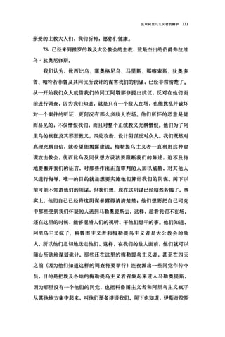 反驳阿里乌主义者的辩护 333
亲爱的主教大人们，我们祈祷，愿你们健康。
78. 已经来到推罗的埃及大公教会的主教，致最杰出的伯爵弗拉维
乌·狄奥尼修斯。
我们认为，优西比乌、塞奥格尼乌、马里斯、那喀索斯、狄奥多
鲁、帕特若菲鲁及其同伙所设计的谋害我们的阴谋，已经非常清楚了。
从一开始我们众人就借我们的同工阿塔那修提出抗议，反对在他们面
前进行调查，因为我们知道，就是只有一个敌人在场，也能扰乱并破坏
对一个案件的昕证，更何况有那么多敌人在场。他们所怀的恶意是显
而易见的，不仅憎恨我们，而且对整个正统教义充满憎恨。他们为了阿
里乌的疯狂及其邪恶教义，四处攻击，设计阴谋反对众人。我们既然对
真理充满自信，就希望能揭露虚谎。梅勒提乌主义者一直利用这种虚
谎攻击教会，优西比乌及同伙想方设法要阻断我们的陈述，迫不及待
地要撇开我们的证言，对那些作出正直审判的人加以威胁，对其他人
又进行侮辱，唯一的目的就是想要实施他们算计我们的阴谋。阁下以
前可能不知道他们的阴谋，但我们想，现在这阴谋已经昭然若揭了。事
实上，他们自己已经将这阴谋暴露得清清楚楚$他们想要把自己同党
中那些受到我们怀疑的人送到马勒奥提斯去，这样，趁着我们不在场，
还在这里的时候，能够混淆人们的视听，干他们想干的事。他们知道，
阿里乌主义疯子、科鲁图主义者和梅勒提乌主义者是大公教会的敌
人，所以他们急切地送走他们，这样，在我们的敌人面前，他们就可以
随心所欲地谋划诡计。那些还在这里的梅勒提乌主义者，甚至在四天
之前(因为他们知道这样的调查将要举行)连夜派出一些同党作传令
员，目的是把埃及各地的梅勒提乌主义者召集起来进入马勒奥提斯，
因为那里没有一个他们的同党，也把科鲁图主义者和阿里乌主义疯子
从其他地方集中起来，叫他们预备诽谤我们。阁下也知道，伊斯奇拉斯
 