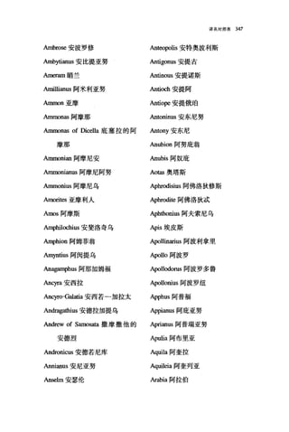 译名对照表 347
Ambrose 安波罗修 An伽'polis 安特奥波利斯
Ambytianus 安比提亚努 Antigonus 安提古
Ameram 暗兰 Antinous 安提诺斯
Amillianus 阿米利亚努 Antioch 安提阿
Ammon 亚摩 Antiope 安提俄础
Ammonas 阿摩那 Antoninus 安东尼努
Ammonas of Dicella 底塞拉的阿 Antony 安东尼
摩那 Anubion 阿努庇翁
Ammonian 阿摩尼安 Anubis 阿奴庇
Ammonianus 阿摩尼阿努 Aotas 奥塔斯
Ammonius 阿摩尼乌 Aphrodisius 阿佛洛狄修斯
Amorites 亚摩利人 Aphrodite 阿佛洛狄;武
Amos 阿摩斯 Aphthonius 阿夫索尼乌
h呻hilochius 安斐洛奇乌 Apis 埃皮斯
h叩hion 阿姆菲翁 Apollinarius 阿波利拿里
Amyntius 阿闵提乌 Apollo 阿波罗
An唔皿1phus 阿那加姆福 Apollodol1ls 阿波罗多鲁
Ancyra 安西拉 Apollonius 阿波罗纽
Ancyro-Galatia 安西若一加拉太 Apphus 阿普福
An世唔a由ius 安德拉力H提乌 Appianus 阿庇亚努
Andrew of Samosata 撒摩撒他的 Aprianus 阿普瑞亚努
安德烈 Apulla 阿布里亚
Andronicus 安德若尼库 Aquila 阿奎拉
Annianus 安尼亚努 Aquileia 阿奎列亚
Anselm 安瑟伦 Arabia 阿拉伯
 