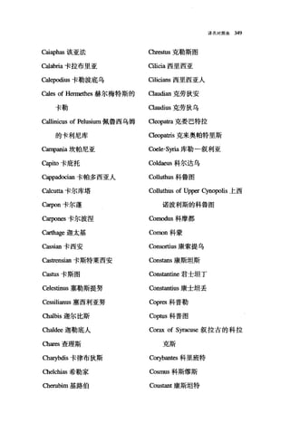 译名对照表 349
cai叩has 该亚法 chresωs 克勒斯图
Calabria 卡拉布里亚 Cilicia 西里西亚
Calepodius 卡勒波底乌 Cilicians 西里西亚人
Cales of Hennethes 赫尔梅特斯的 Oaudian 克劳狄安
卡勒 αaudius 克劳狄乌
Callinicus of Pelusium 佩鲁西乌姆 。eopatra 克委巴特拉
的卡利尼库 αeopatris 克来奥帕特里斯
Campania 坎帕尼亚 ωele-Syria 库勒-叙利亚
Capiω 卡庇托 Coldaeus 科尔达乌
Cappadωian 卡帕多西亚人 Colluthus 科鲁图
。lcu阳卡尔库塔 Colluthùs of Upper Cynopolis 上西
。早on 卡尔蓬 诺波利斯的科鲁图
C缸pones 卡尔波涅 Comodus 科摩都
Carthage 迦太基 Comon 科蒙
Cassian 卡西安 Consortius 康索提乌
Castrensian 卡斯特莱西安 Constans 康斯坦斯
Castus 卡斯图 Cons阳出e 君士坦丁
Celestinus 塞勒斯提努 Constantius 康士坦丢
αssilianus 塞西利亚努 Copres 科普勒
αa1bis 迦尔比斯 Coptus 科普图
Cha1d田迦勒底人 Corax of Syracuse 叙拉古的科拉
Chares 查理斯 克斯
ch町bdis 卡律布狄斯 coηbantes 科里班特
αelchias 希勒家 Cosmus 科斯缪斯
αerubim 基路伯 Coustant 康斯坦特
 