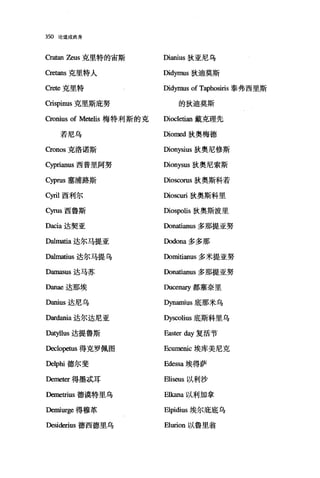 350 论道成肉身
Cra阳1 Zeus 克里特的宙斯 Dianius 狄亚尼乌
Cretans 克里特人 Didymus 狄迪莫斯
。巳te 克里特 Didymus of Taphosiris 泰弗西里斯
Crispinus 克里斯庇努 的狄迪莫斯
Cronius of Metelis 梅特利斯的克 Diocletian 戴克理先
若尼乌 Diomed 狄奥梅德
Cronos 克洛诺斯 Dionysius 狄奥尼修斯
Cyprianus 西普里阿努 Dionysus 狄奥尼索斯
Cyprus 塞浦路斯 Dioscorus 狄奥斯科若
cyril 西利尔 Dioscuri 狄奥斯科里
Cyrus 西鲁斯 Diospolis 狄奥斯波里
Dacia 达契亚 Donatianus 多那提亚努
Dalmatia 达尔马提亚 Dodona 多多那
Dalmatius 达尔马提乌 Domitianus 多米提亚努
D皿laSUS 达马苏 Donatianus 多那提亚努
Danae 达那埃 Ducenary 都塞奈里
Danius 达尼乌 Dynamius 底那米乌
Dar白血a 达尔达尼亚 Dyscolius 底斯科里乌
Datyllus 达提鲁斯 Easter 也y 复活节
队元lopeωs 得克罗佩图 Ecurr览山埃库美尼克
Delphi 德尔斐 Edessa 埃得萨
Demeter 得墨;武耳 Eliseus 以利沙
阳netrius 德漠特里乌 Elkana 以利加拿
Demiurge 得穆革 Elpidius 埃尔庇底乌
Desiderius 德西德里乌 Elurion 以鲁里翁
 