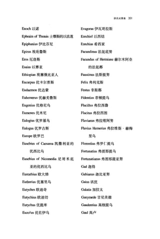 译名对照表 351
En∞h 以诺 Evagoras 伊瓦哥拉斯
Ephraim of Thnruis士缪斯的以法莲 Ezechiel 以西结
Epiphanius 伊比芬尼 E脏hias 希西家
Epirus 埃庇鲁斯 Facundinus 法昆底努
Eros 厄洛斯 Facundus of Henniane 赫尔米阿奈
Esaias 以赛亚 的法昆都
Ethiopian 埃塞俄比亚人 Faustinus 法斯提努
Eucarpus 优卡尔普斯 Felix 弗利克斯
Eudaemon 优达蒙 F巳stus 非斯都
Euhem巳rus 优赫美鲁斯 Fidentius 菲顿提乌
Eugenius 优格尼乌 Flacillus 弗拉西鲁
Eumenes 优米尼 Flacitus 弗拉西图
Eulogius 优罗基乌 Flavianus 弗拉维阿努
Eulogus 优罗古斯 Flavius Hemerius 弗拉维斯·赫梅
Europe 欧罗巴 里乌
Eusebius of Caesarea 凯撒利亚的 Florentius 弗罗仁提乌
优西比乌 Fortunatius 弗图那提乌
Eusebius of Nicomedia 尼哥米底 Fortunatianus 弗图那提亚努
亚的优西比乌 Gad 迦得
Eustathius 欧大佛 Gabianus 迦比亚努
Eutherius 优塞里乌 Gaius 该犹
Eutyche咀欧迪奇 Ga1atia 加拉太
Eutychius 欧迪切 Gan严nede 甘尼美德
Eutychus 优提库 Gaudentius 高顿提乌
EuzoÏus 优佐伊乌 G甜I 高卢
 