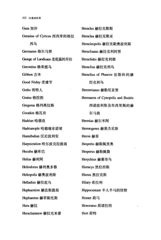 352 论道成肉身
Gaza 加沙 Heracles 赫拉克勒斯
Gerasius of cy刻cus 西西库的格拉 H缸acl曲赫拉克勒亚
西乌 Heracleopolis 赫拉克勒奥波利斯
Germanus 格尔马努 Heraclianus 赫拉克利阿努
George of Laodi回回老底嘉的乔治 Heraclides 赫拉克利德
也:rontius 格荣提乌 Heraclius 赫拉克利乌
Gibbon 吉本 Heraclius of Phascos 法斯科的赫
G∞d Friday 受难节 拉克利乌
Go也s 哥特人 Herennianus 赫勒尼亚努
由抽1S 格拉图 Hennaeon of Cynopolis and Busiris
Gregoras 格列高拉斯 西诺波利斯及布西里斯的赫
Gw础n 格瓦肯 尔马翁
Hadrian 哈德良 Herl回as 赫尔米阿
Hadrianople 哈德瑞亚诺坡 Hermogenes 赫莫杰尼斯
Hannibalian 汉尼拔利安 H巳:ron 赫荣
Harpocr四on 哈尔波克拉提翁 Hes阳io 赫斯佩里奥
Hecuba 赫库巴 Hes阳us 赫斯佩鲁
Helias 赫利阿 Hesychius 赫塞奇乌
Heliodorus 赫利奥多鲁 Hieracys 黑拉西斯
Heliopolis 赫奥波利斯 因erax 黑拉克斯
Helladius 赫拉底乌 田町希拉利
Hepha臼tion 赫法斯提翁 回ppocentaur 半人半马的怪物
H叩haestus 赫菲斯托斯 Homer 荷马
Hera 赫拉 Honoraωs 荷诺拉图
Heraclammon 赫拉克来蒙 Hort 荷特
 