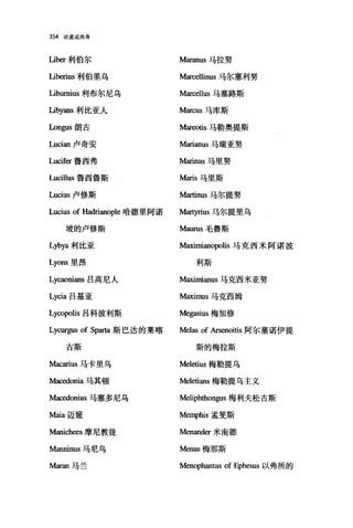 354 论道成肉身
Lib缸利伯尔 Maranus 马拉努
Liberius 利伯里乌 M缸臼恤us 马尔塞利努
Liburnius 利布尔尼乌 Marcellus 马塞路斯
Libyans 利比亚人 Marcus 马库斯
Longus 朗古 M缸wtis 马勒奥提斯
Lucian 卢奇安 Marianus 马瑞亚努
Lucifer 鲁西弗 M缸inus 马里努
Lucillus 鲁西鲁斯 Maris 马里斯
Lucius 卢修斯 Martinus 马尔提努
Lucius of Hadrianople 哈德里阿诺 拍即rius 马尔提里乌
坡的卢修斯 Maurus 毛鲁斯
Lybya 利比亚 M缸挝咀anopolis 马克西米阿诺波
Lyons 里昂 利斯
Lycaonians 吕高尼人 M缸迦咀anus 马克西米亚努
Lycia 吕基亚 M缸迦lUS 马克西姆
Ly，∞polis 吕科波利斯 Megasius 梅加修
Lycurgus of Sparta 斯巴达的莱喀 Melas of Arsenoitis 阿尔塞诺伊提
古斯 斯的梅拉斯
Macarius 马卡里乌 Meletius 梅勒提乌
Macedonia 马其顿 Meletians 梅勒提乌主义
Macedonius 马塞多尼乌 Meliphthongus 梅利夫松古斯
Maia 迈娅 Memphis 孟斐斯
Manich邸摩尼教徒 Menander 米南德
Manninus 马尼乌 Menas 梅那斯
Maran 马兰 Menophantus of Ephesus 以弗所的
 