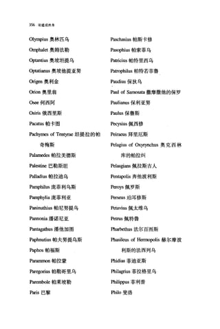 356 论道成肉身
01归1pius 奥林匹乌 Paschasius 帕斯卡修
臼呻halet 奥姆法勒 Pasophius 帕索菲乌
Optantius 奥坡坦提乌 Patricius 帕特里西乌
句tatianus 奥坡他提亚努 Patrophilus 帕特若菲鲁
臼igen 奥利金 Paudius 保狄乌
臼ion 奥里翁 Paul of Samosata 撒摩撒他的保罗
Osee 何西阿 Paulianus 保利亚努
Osiris 俄西里斯 Paulus 保鲁斯
Paca:ωs 帕卡图 Pecysius 佩西修
Pachymes of Tentyrae 坦提拉的帕 Peiraeus 拜里厄斯
奇梅斯 Pelagius of Oxyrynchus 奥克西林
Palamedes 帕拉美德斯 库的帕拉纠
Palestine 巴勒斯坦 Pelasgians 佩拉斯吉人
Palladius 帕拉迪乌 Pentapolis 奔他波利斯
PanIphilus 庞菲利乌斯 Peroys 佩罗斯
PanIphylia 庞菲利亚 Perseus 咱耳修斯
Paninu也ius 帕尼努提乌 Petavius 佩太维乌
Pannonia 潘诺尼亚 Petrus 佩特鲁
Pantagathus 潘他加图 因arbe仕lUS 法尔百图斯
Paphnutius 帕夫努提乌斯 Phasileus of Hermopolis 赫尔摩波
Paphos 帕福斯 利斯的法西列乌
Parammon 帕拉蒙 Phidias 菲迪亚斯
Paregorius 帕勒哥里乌 Phil唱ius 菲拉格里乌
Parembole 帕莱坡勒 Philippus 菲利普
Paris 巴黎 Philo 斐洛
 