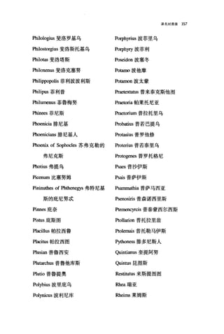 译名对照表 357
Philologius 斐洛罗基乌 Porphyrius 波菲里乌
Philostorgius 斐洛斯托基乌 Porph阿波菲利
Philotas 斐洛塔斯 Poseidon 波塞冬
Philoxenus 斐洛克塞努 Potamo 波他摩
Philippopolis 菲利波波利斯 Potamon 波太蒙
Philipus 菲利普 Praetextatus 普来泰克斯他图
m且umenus 菲鲁梅努 praeωria 帕莱托尼亚
Phinees 菲尼斯 Praetorium 普拉托里乌
Phoenicia 排尼基 Probatius 普若巴提乌
Phoenicians 排尼基人 Protasius 普罗他修
Phoenix of Sophocles 苏弗克勒的 Proterius 普若泰里乌
弗尼克斯 Protogenes 普罗托格尼
盹otius 弗提乌 Psaes 普沙伊斯
且由num 比塞努姆 Psais 普萨伊斯
Pininuthes of Phthenegys 弗特尼基 Psamma也ia 普萨马西亚
斯的庇尼努d武 Psenosiris 普森诺西里斯
Pinnes 庇奈 Ptemencyrcis 普泰蒙西尔西斯
Pis切s 庇斯图 Ptollarion 普托拉里翁
Placillus 帕拉西鲁 Ptolemais 普托勒马伊斯
凹acitus 帕拉西图 町伽oness 排多尼斯人
Plusian 普鲁西安 Quintianus 奎提阿努
Plutarchus 普鲁他库斯 。lÏntus 昆图斯
Plutio 普鲁提奥 Restitutus 来斯提图图
Polybius 波里庇乌 阳1四瑞亚
Polynicus 波利尼库 Rheims 莱姆斯
 