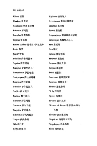 358 论道成肉身
Rhinus 里努 Sc刑咀ans 锡西厄人
因lodope 罗多坡 Secon阳urus 塞科太鲁鲁斯
Rogatianus 罗加提亚努 Secundus 塞昆都
Romanus 罗马努 Semele 塞美勒
Romulus 罗缪鲁斯 Sempronianus 塞姆普若尼阿努
Rufinus 鲁菲努 Sempronius 塞姆坡若尼乌
R曲lUS Albinus 鲁菲努·阿尔庇努 Sens 塞尼斯
Rufus 鲁孚 Sera 塞拉
Sais 萨伊斯 Serapas 塞拉帕斯
Salustius 萨鲁斯提乌 Serap恤n 塞拉弗
Saprion 萨普里翁 Serapion 塞拉皮恩
Sapricius 萨普里西乌 Serenus 塞勒努
Sar叩皿llllOn 萨拉帕蒙 Serras 塞拉斯
S缸apampon 萨拉帕姆蓬 Severianus 塞维里阿努
Sarapion 萨拉庇翁 Severinus 塞维里努
Sarbatius 沙尔巴提乌 Severus 塞维鲁斯
S缸dica 沙尔底卡 Sicily 西西里
Sardinia 撒丁地区 Sievers 西维尔
Sarma阳萨尔马特 Silvanus 西尔瓦努
Sarmaωn 萨尔马通 Silvanus of Tarsus 泰尔苏的西尔
Sarpedon 萨尔佩冬 瓦努
Satornilus 萨托尼鲁斯 Silvester 西尔维斯特
Satyrus 萨提鲁斯 Simplicius 西姆坡利西乌
Schaff 沙夫 Singidunum 辛基都努
Scylla 斯库拉 Siscia 西斯西亚
 