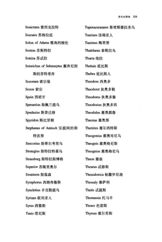 译名对照表 359
Sosicrat臼索西克拉特 Tapenacerameus 泰坡那塞拉美乌
Socrat臼苏格拉底 Taurians 汤瑞亚人
Solon of Athens 雅典的梭伦 Taurinus 陶里努
Sostras 苏斯特拉 τ'ha1elaeus 泰勒拉乌
So能回苏;武拉 Tharra 他拉
Soterichus of Sebennytus 塞奔甩图 Thebais 底比斯
斯的苏特里库 Thebes 底比斯人
Sozomen 索宗曼 Theodore 西奥多
Sozon 索宗 Theodoret 狄奥多勒
Spain 西班牙 Theodorus 狄奥多鲁
Sp缸antius 斯佩兰提乌 哑巴odosius 狄奥多西
Spudasius 斯普达修 Theodulus 塞奥都鲁
Spyridon 斯比里顿 Theonas 塞奥那
Stephanus of Antioch 安提阿的斯 Thersites 塞尔西特斯
特法努 Theogonius 塞奥哥尼乌
S阳'corius 斯蒂尔考里乌 咀1由伊is 塞奥格尼斯
Stra旬到us 斯特拉特基乌 Theo伊lUS 塞奥格尼乌
Strassburg 斯特拉斯博格 Theon 塞翁
Superior 苏佩里奥尔 Theseus;武修斯
Swainson 斯温森 τ'hessa1onica 帖撒罗尼迦
Syrnphorus 西姆弗鲁斯 Thessa1y 塞萨利
Sync1etius 辛克勒提乌 Thetis;武提斯
Syrians 叙利亚人 咀lOmasSÎn托马辛
Syrus 西鲁斯 Thrace 色雷斯
Tanis 塔尼斯 Thyrsus 塞尔苏斯
 