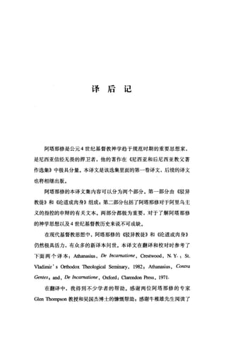 译后记
阿塔那修是公元 4 世纪基督教神学趋于规范时期的重要思想家，
是尼西亚信经无畏的捍卫者，他的著作在《尼西亚和后尼西亚教父著
作选集》中极具分量。本译文是该选集里面的第一卷译文，后续的译文
也将相继出版。
阿塔那修的本译文集内容可以分为两个部分。第一部分由《驳异
教徒》和《论道成肉身》组成 g 第二部分包括了阿塔那修对于阿里乌主
义的指控的申辩的有关文本。两部分部极为重要，对于了解阿塔那修
的神学思想以及 4 世纪基督教历史来说不可或缺。
在现代基督教思想中，阿塔那修的(倍受异教徒》和《论道成肉身》
仍然极具活力，有众多的新译本问世。本译文在翻译和校对时参考了
下面两个译本 Athanasius ， De Incarnatione , Crestwood , N. y. St.
Vladimir' s 臼由odox 咀leologica1 Seminary, 1982 , Athanasius, Contra
Gentes; and , De Incarnation好， Oxford: Oarendon Pr，四s ， 1971.
在翻译中，我得到不少学者的帮助。感谢两位阿塔那修的专家
Glen Thompson 教授和吴国杰博士的d慷慨帮助 z 感谢牛稚雄先生阅读了
 