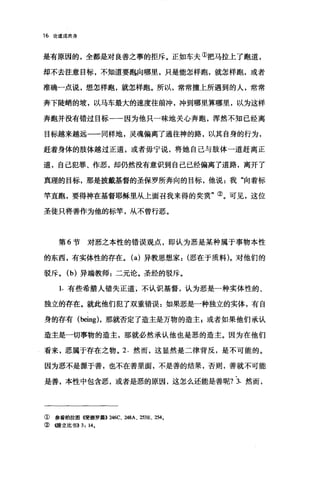 16 论道成肉身
是有原因的，全都是对良善之事的拒斥。正如车夫①把马拉上了跑道，
却不去注意目标，不知道要跑向哪里，只是能怎样跑，就怎样跑，或者
准确一点说，想怎样跑，就怎样跑。所以，常常撞上所遇到的人，常常
奔下陡峭的坡，以马车最大的速度往前冲，冲到哪里算哪里，以为这样
奔跑并没有错过目标一一因为他只一昧地关心奔跑，浑然不知已经离
目标越来越远一一同样地，灵魂偏离了通往神的路，以其自身的行为，
赶着身体的肢体越过正道，或者毋宁说，将她自己与肢体一道赶离正
道，自己犯罪、作恶，却仍然没有意识到自己已经偏离了道路，离开了
真理的目标，那是披戴基督的圣保罗所奔向的目标，他说:我"向着标
竿直跑，要得神在基督耶稣里从上面召我来得的奖赏"②。可见，这位
圣徒只将善作为他的标竿，从不曾行恶。
第 6 节对恶之本性的错误观点，即认为恶是某种属于事物本性
的东西，有实体性的存在。 (a) 异教思想家恶在于质料)。对他们的
驳斥。 (b) 异端教师:二元论。圣经的驳斥。
1. 有些希腊人错失正道，不认识基督，认为恶是一种实体性的、
独立的存在。就此他们犯了双重错误:如果恶是一种独立的实体，有自
身的存有 (being) ，那就否定了造主是万物的造主 g 或者如果他们承认
造主是一切事物的造主，那就必然承认他也是恶的造主。因为在他们
看来，恶属于存在之物。 2. 然而，这显然是二律背反，是不可能的。
因为恶不是源于善，也不在善里面，不是善的结果，否则，善就不可能
是善，本性中包含恶，或者是恶的原因，这怎么还能是善呢? 3. 然而，
①参看柏拉图使德罗剧组6C、 248A、 253E、剧。
②创F立比书>>3: 14.
 