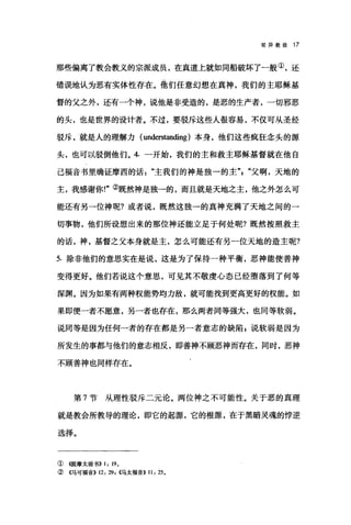 驳异教徒 17
那些偏离了教会教义的宗派成员，在真道上就如同船破坏了一般①，还
错误地认为恶有实体性存在。他们任意幻想在真神，我们的主耶稣基
督的父之外，还有一个神，说他是非受造的，是恶的生产者，一切邪恶
的头，也是世界的设计者。不过，要驳斥这些人很容易，不仅可从圣经
驳斥，就是人的理解力 (unders阳ding) 本身，他们这些疯狂念头的源
头，也可以驳倒他们。 4. 一开始，我们的主和救主耶稣基督就在他自
己福音书里确证摩西的话主我们的神是独一的主飞"父啊，天地的
主，我感谢你!"②既然神是独-的，而且就是天地之主，他之外怎么可
能还有另→位神呢?或者说，既然这独一的真神充满了天地之间的一
切事物，他们所设想出来的那位神还能立足于何处昵?既然按照救主
的话，神，基督之父本身就是主，怎么可能还有另一位天地的造主呢?
5. 除非他们的意思实在是说，这是为了保持一种平衡，恶神能使善神
变得更好。他们若说这个意思，可见其不敬虔心态已经堕落到了何等
深渊。因为如果有两种权能势均力敌，就可能找到更高更好的权能。如
果即便一者不愿意，另一者也存在，那么两者同等强大，也同等软弱。
说同等是因为任何一者的存在都是另一者意志的缺陷 g 说软弱是因为
所发生的事都与他们的意志相反，即善神不顾恶神而存在，同时，恶神
不顾善神也同样存在。
第 7 节从理性驳斥二元论。两位神之不可能性。关于恶的真理
就是教会所教导的理论，即它的起源，它的根源，在于黑暗灵魂的悖逆
选择。
① (银主摩太前书>> 1: 190
② ({马可福音>> 12: 29 , ((马太福音)) 11: 25 0
 