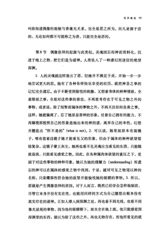 驳异教徒 19
叫你知道偶像的炮制与善毫无关系，完全是恶之所为。而凡是源于恶
的，无论如何都不可能称之为善，只能完全是恶的。
第 8 节偶像崇拜的起源与此类似。灵魂因忘却神而质料化，沉
迷于地上之物，把它们造为诸神。人类坠人了一种虚幻而迷信的绝望
深渊。
1. 人的灵魂就这样造出了恶，但她并不满足于此，开始一步一步
地尝试更大的恶。她有了各种各样快乐享受的经历，就把神圣之事的
记忆完全遗忘。由于不断受到愉悦的剌激，又想着身体的种种情欲，全
是眼前之事，全是对这些事的看法，不再思考存在于可见之物之外的
事物，或者说，除了短暂而属体的事物之外，不再关注任何良善之事。
这样，她就偏离了，忘了她原是善神的形象，仗着自己拥有的能力，不
再凝视那按照自己的形象造她出来的神的道，离弃自己的本性，幻想
并臆造出"所不是的" (what is not)o 2. 可以说，她里面原本有面镜
子，唯有借着这镜子她才能看见父的形象，但由于属体的种种欲望错
综复杂，这镜子蒙上灰尘，她再也看不见灵魂应当看见的东西，只能随
被逐流，只能看见感觉之物。因此，在各种属肉体欲望的重压之下，受
困于对这些事物的种种印象，她以为她的理解力( understanding )所遗
忘的神可以在属体的感觉之物中找到，于是，就对可见之物冠以神的
名称，只荣耀那些符合她的欲望并能愉悦她的眼睛的事物。 3. 所以，
恶就是产生偶像崇拜的原因。对于人而言，既然已经学会怎样炮制恶，
尽管它本身并没有实在性，也能用同样的方式为自己臆想出根本没有
真实存在的诸神。正如人潜入到深渊之处，再也看不到光线，也看不到
靠光显现的事物，因为他的眼睛朝下，而水全在他上面。他只能感觉到
深渊里的东西，就以为除了这些之外，再也无物存在，而他所看见的就
 