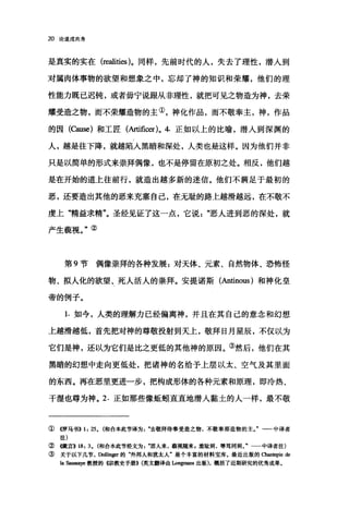 20 论道成肉身
是真实的实在 (realities )。同样，先前时代的人，失去了理性，潜人到
对属肉体事物的欲望和想象之中，忘却了神的知识和荣耀，他们的理
性能力既已迟钝，或者毋宁说跟从非理性，就把可见之物造为神，去荣
耀受造之物，而不荣耀造物的主①，神化作品，而不敬奉主，神，作品
的因(臼iUse) 和工匠(Artificer)o 4. 正如以上的比喻，潜入到深渊的
人，越是往下降，就越陷入黑暗和深处，人类也是这样。因为他们并非
只是以简单的形式来崇拜偶像，也不是停留在原初之处。相反，他们越
是在开始的道上往前行，就造出越多新的迷信。他们不满足于最初的
恶，还要造出其他的恶来充塞自己，在无耻的路上越滑越远，在不敬不
虔上"精益求精"。圣经见证了这一点，它说"恶人进到恶的深处，就
产生藐视。"②
第 9 节偶像崇拜的各种发展:对天体、元素、自然物体、恐怖怪
物、拟人化的欲望、死人活人的崇拜。安提诺斯(Antinous) 和神化皇
帝的例子。
1. 如今，人类的理解力已经偏离神，并且在其自己的意念和幻想
上越滑越低，首先把对神的尊敬投射到天上，敬拜日月星辰，不仅以为
它们是神，还以为它们是比之更低的其他神的原因。③然后，他们在其
黑暗的幻想中走向更低处，把诸神的名给予上层以太、空气及其里面
的东西。再在恶里更进一步，把构成形体的各种元素和原理，即冷热、
干温也尊为神。 2. 正如那些像蜓蚓直直地潜人蒙古土的人一样，最不敬
①《罗马书>> 1: 25. (和合本此节译为".去敬拜侍奉受造之物，不敬奉那造物的主J 一一中译者
注)
②倔言>> 18: 3. (和合本此节经文为恶人来，藐视随来，羞耻到，辱骂同到 f 中译者注)
③ 关于以下几节， DoIIinger的"外邦人和犹太人'是个丰富的材料宝库.最近出版的 α皿.tepie de
la 臼皿saye 教授的惊教史手册)) (英文翻译由Longmans 出版)，概括了近期研究的优秀成果。
 