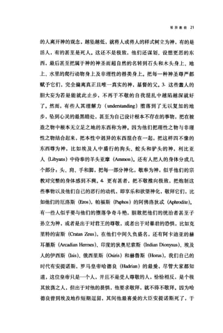 驳异教徒 21
的人离开神的观念，越坠越低，就将人或将人的样式树立为神，有的是
活人，有的甚至是死人。这还不是极致，他们还谋划、设想更恶的东
西，最后甚至把属于神的神圣而超自然的名转到石头和木头身上、地
上、水里的爬行动物身上及非理性的兽类身上。把每一种神圣尊严都
献予它们，完全偏离真正且唯一真实的神，基督的父。 3. 这些蠢人的
胆大妄为若是能就此止步，不再于不敬的自我棍乱中越陷越深就好
了。然而，有些人其理解力( understanding )堕落到了无以复加的地
步，坠到心灵的最黑暗处，甚至为自己设计根本不存在的事物，把在被
造之物中根本无立足之地的东西称为神。因为他们把理性之物与非理
性之物结合起来，把本性中迥异的东西混合在一起，把这样四不像的
东西尊为神，比如埃及人中盛行的狗头、蛇头和驴头的神，利比亚
人(Libyans) 中侍奉的羊头亚摩(Ammon)。还有人把人的身体分成几
个部分:头、肩、手和脚，把每一部分神化，敬奉为神，似乎他们的宗
教对完整的身体感到不满。 4. 更有甚者，把不敬推向极致，把炮制这
些事物以及他们自己的恶行的动机，即享乐和欲望神化，敬拜它们，比
如他们的厄洛斯(胁)，帕福斯(Paphos) 的阿佛洛狄;武(Aphrodite)。
有一些人似乎要与他们的堕落争奇斗艳，胆敢把他们的统治者甚至子
孙立为神，或者是出于对君王的尊敬，或者出于对暴君的恐惧，比如克
里特的宙斯 (Cra田1 ZeUS) ，在他们中间久负盛名，还有阿卡迪亚的赫
耳墨斯(Arcadian Hermes)、印度的狄奥尼索斯(Indian Dionysus)、埃及
人的伊西斯(Isis)、俄西里斯 (Osiris) 和赫鲁斯 (Horus) ，我们自己的
时代有安提诺斯，罗马皇帝哈德良(Hadrian) 的最爱，尽管大家都知
道，这位皇帝只是一个人，并且不是受人尊敬的人，恰恰相反，是个极
其放荡之人，但出于对他的畏惧，他要求敬拜，就不得不敬拜。因为哈
德良曾到埃及地作短期逗留，其间他最喜爱的大臣安提诺斯死了，于
 