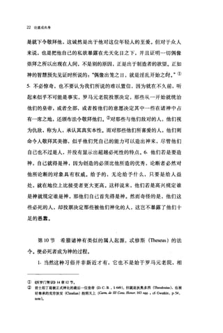 22 论道成肉身
是就下令敬拜他，这诚然是出于他对这位年轻人的至爱。但对于众人
来说，也是把他自己的私欲暴露在光天化日之下，并且证明一切偶像
崇拜之所以出现在人间，不是别的原因，正是出于制造者的欲望。正如
神的智慧预先见证时所说的"，偶像出笼之日，就是淫乱开始之肘。"①
5. 不必惊奇，也不要认为我们所说的难以置信，因为就在不久前，昕
起来似乎不可能是事实，罗马元老院投票决定，那些从一开始就统治
他们的皇帝，或者全部，或者按他们的意愿决定其中一些在诸神中占
有一席之地，还颁布法令敬拜他们。②对那些与他们敌对的人，他们视
为仇敌，称为人，承认其真实本性。而对那些他们所喜爱的人，他们则
命令人敬拜其美德，似乎他们凭自己的能力可以造出神来，尽管他们
自己也不过是人，并没有显示出超越必死性的特点。 6. 他们若是要造
神，自己就得是神，因为创造的必须比他所造的优秀，论断者必然对
他所论断的对象具有权威。给予的，无论给予什么，只要是给人益
处，就在地位上比接受者更大更高。这样说来，他们若是高兴规定谁
是神就规定谁是神，那他们自己首先得是神。然而奇怪的是，他们这
些必死的人，却技票决定那些被他们神化的人，这岂不暴露了他们十
足的愚蠢。
第 10 节希腊诸神有类似的属人起源，成修斯(Theseus) 的法
令。使必死者成为神的过程。
1. 当然这种习俗并非新近才有，它也不是始于罗马元老院，相
① ((所罗门智训1>>14 章 12 节。
②君士坦丁是被正式神化的最后一位皇帝也 C.B. ， {.649) ，但就是狄奥多西(Theodosi时，也被
好奉承的克劳狄安 (αaudian) 抬到天上 (Carm. de III Cons. Honor. 163 sqq. , cf. Gwa也n ， p. 54 ,
note).
 