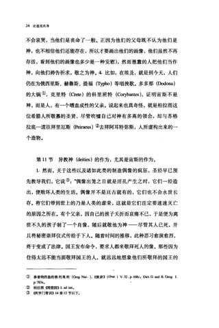 24 论道成肉身
不会哀哭，当他们是丧命了一般。正因为他们的父母既不认为他们是
神，也不相信他们还能存在，所以才要画出他们的画像，他们虽然不再
存活，看到他们的画像也多少是一种安慰)，然而愚蠢的人把他们当作
神，向他们祷告祈求，敬之为神。 4 比如，在埃及，就是到今天，人们
仍在为俄西里斯、赫鲁斯、提福(可酬。)等唱挽歌。多多那(Dodona)
的大锅①，克里特 (C附)的科里班特 (ωryban时，证明宙斯不是
神，而是人，有一个嗜血成性的父亲。说起来也真奇怪，就是柏拉图这
位希腊人所敬慕的圣贤，尽管吹嘘自己对神有多高的领会，却与苏格
拉底一道往拜里厄斯 (PeÏI"aeus) ②去拜阿耳特弥斯，人所虚构出来的一
个造物。
第 11 节异教神 (deities )的作为，尤其是宙斯的作为。
1. 然而，关于这些以及诸如此类的制造偶像的疯狂，圣经早已预
先教导我们，它说③".偶像出笼之日就是淫乱产生之时，它们一经造
出，便败坏人类的生活。偶像并不是亘古就有的，它们也不会永世长
存。将它们带到世上的乃是人类的虚荣，这就是它们注定要速速灭亡
的原因之所在。有个父亲，因自己的孩子夭折而哀痛不己，于是便为离
世不久的孩子制了一个肖像，随后就敬他为神一一尽管其人已死，并
且将秘密崇拜仪式传给于下人。随着时间的推移，此种恶习愈演愈烈，
终于变成了法律。国王发布命令，要求人都来敬拜死人的像。那些因为
住得太远不能当面敬拜国王的人，就远远地想象他们所敬拜的国王的
①参看纳西盎的格列离和Ij '(α鸣;.Naz.) ， ((演讲>> (Orat. ) V. 32. P. 168c, Dict G. and R. G四g. 1.
p. 783a.
②柏拉图锢想国>> 1. ad init.
③ 《所罗门智世iI>> 14 章 12 节以下。
 