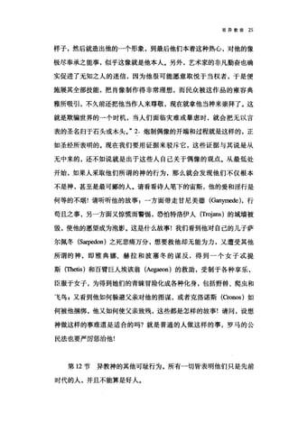 驳异教徒 25
样子，然后就造出他的一个形象，到最后他们本着这种热心，对他的像
极尽奉承之能事，似乎这像就是他本人。另外，艺术家的非凡勤奋也确
实促进了无知之人的迷信，因为他很可能愿意取悦于当权者，于是便
施展其全部技能，把肖像制作得非常理想，而民众被这作品的雍容典
雅所吸引，不久前还把他当作人来尊敬，现在就拿他当神来崇拜了。这
就是欺骗世界的一个时机，当人们面临灾难或暴虐时，就会把无以言
表的圣名归于石头或木头。" 2. 炮制偶像的开端和过程就是这样的，正
如圣经所表明的。现在我们要用证据来驳斥它，这些证据与其说是从
无中来的，还不如说就是出于这些人自己关于偶像的观点。从最低处
开始，如果人采取他们所谓的神的行为，那么就会发现他们不仅根本
不是神，甚至是最可鄙的人。请看看诗人笔下的宙斯，他的爱和淫行是
何等的不堪!请听听他的故事:一方面带走甘尼美德(臼n归时时，行
苟且之事，另一方面又惊慌而警惕，恐怕特洛伊人 (T!叫ans) 的城墙被
毁，使他的愿望成为泡影。这是什么故事!我们看到他对自己的儿子萨
尔佩冬 (S缸pedon) 之死悲痛万分，想要救他却无能为力，又遭受其他
所谓的神，即雅典娜、赫拉和波塞冬的谋反，得到一个女子过提
斯 (τbetis) 和百臂巨人埃该翁 (Aegaeon) 的救助，受制于各种享乐，
臣服于女子，为得到她们的青睐冒险化成各种化身，包括野兽、爬虫和
飞鸟 g 又看到他如何躲避父亲对他的图谋，或者克洛诺斯 (Cronos) 如
何被他捆绑，他又如何使父亲致残，这些都是怎样的故事!请问，设想
神做这样的事难道是适合的吗?就是普通的人做这样的事，罗马的公
民法也要严厉惩治他!
第 12 节异教神的其他可耻行为。所有一切皆表明他们只是先前
时代的人，并且不能算是好人。
 